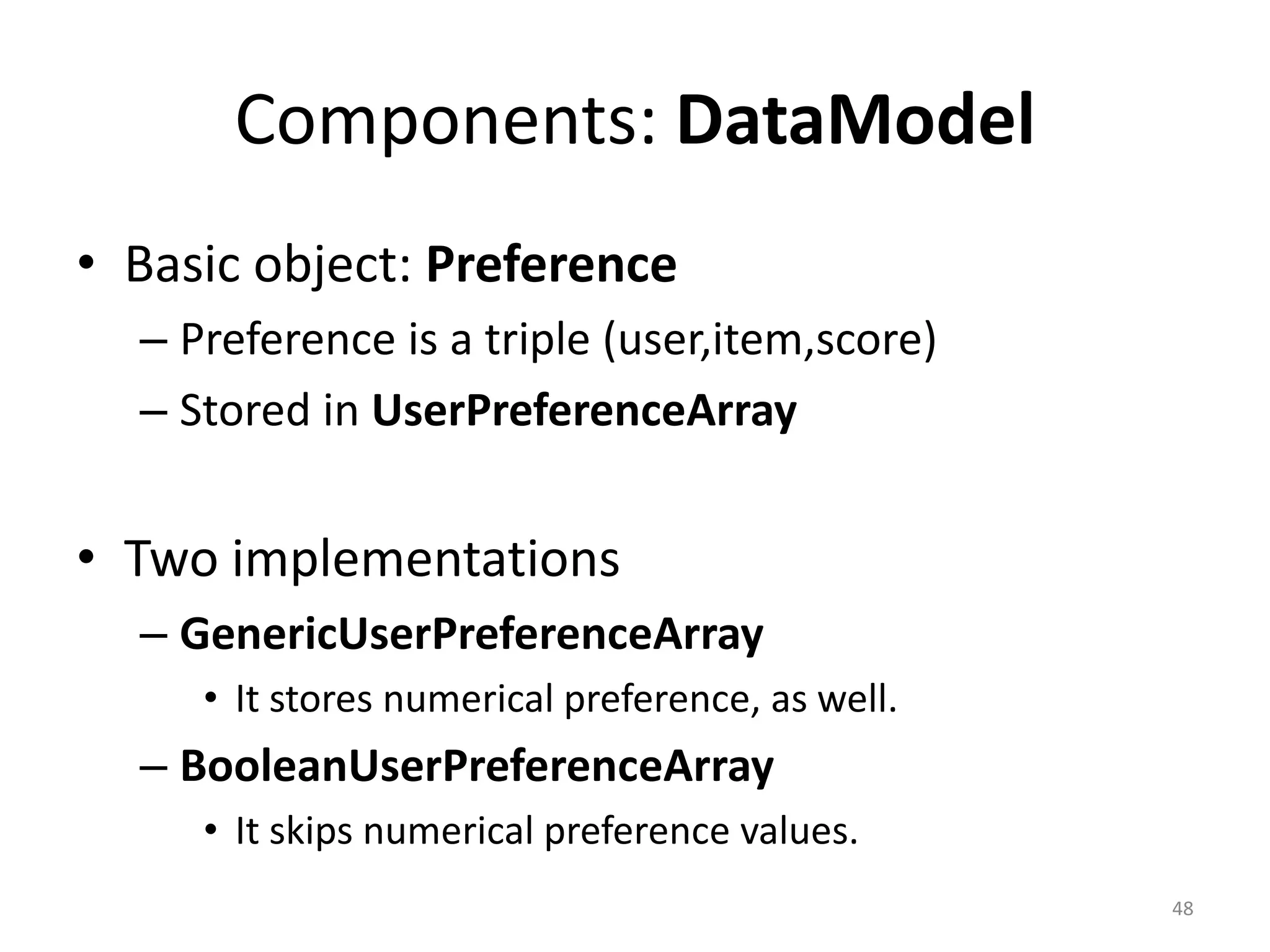Components: DataModel
• Basic object: Preference
– Preference is a triple (user,item,score)
– Stored in UserPreferenceArray
• Two implementations
– GenericUserPreferenceArray
• It stores numerical preference, as well.
– BooleanUserPreferenceArray
• It skips numerical preference values.
48
 