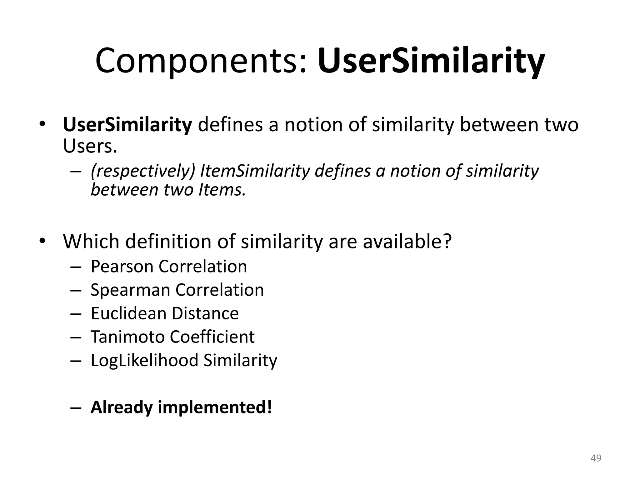 Components: UserSimilarity
• UserSimilarity defines a notion of similarity between two
Users.
– (respectively) ItemSimilarity defines a notion of similarity
between two Items.
• Which definition of similarity are available?
– Pearson Correlation
– Spearman Correlation
– Euclidean Distance
– Tanimoto Coefficient
– LogLikelihood Similarity
– Already implemented!
49
 