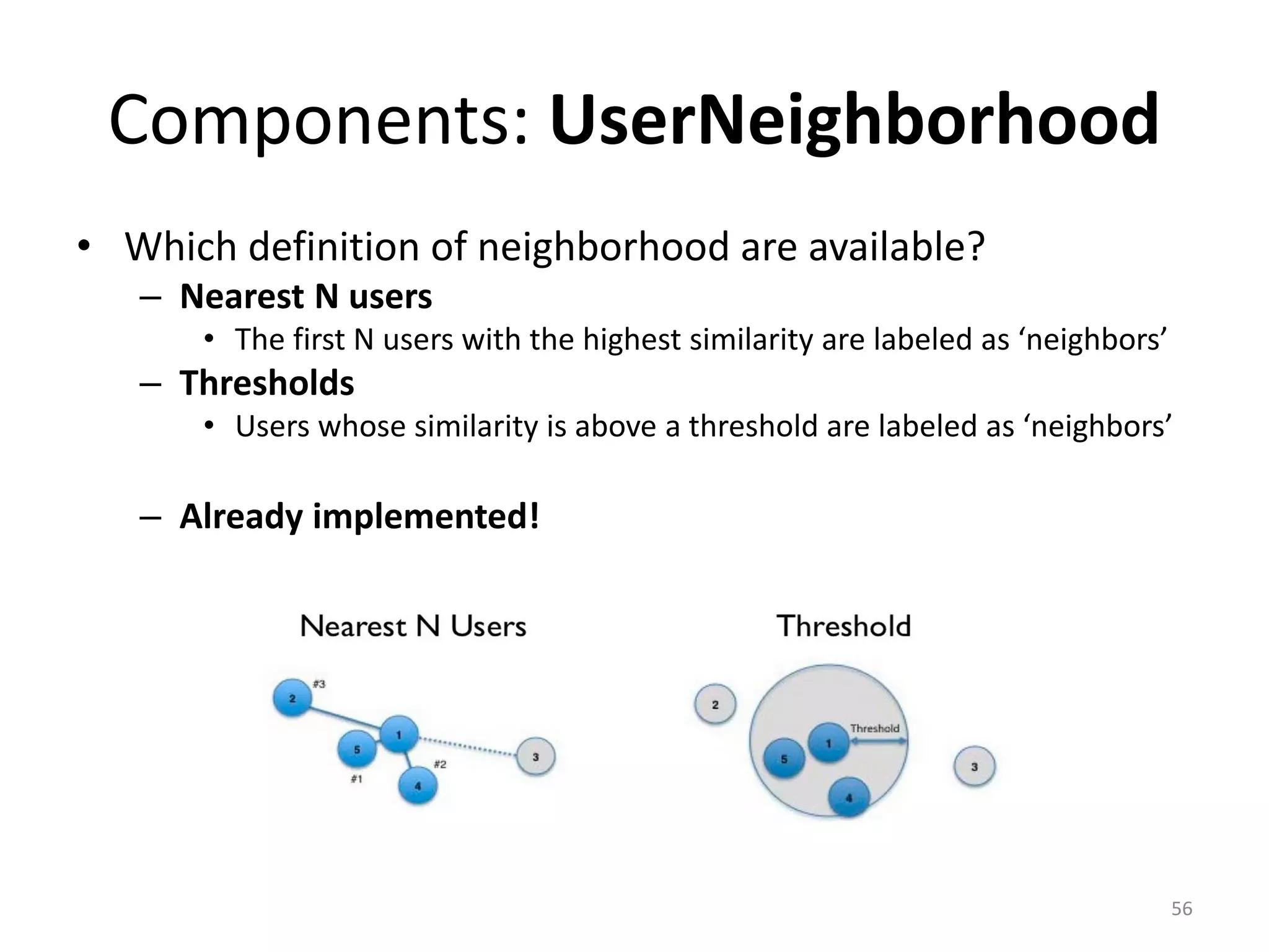 Components: UserNeighborhood
• Which definition of neighborhood are available?
– Nearest N users
• The first N users with the highest similarity are labeled as ‘neighbors’
– Thresholds
• Users whose similarity is above a threshold are labeled as ‘neighbors’
– Already implemented!
56
 