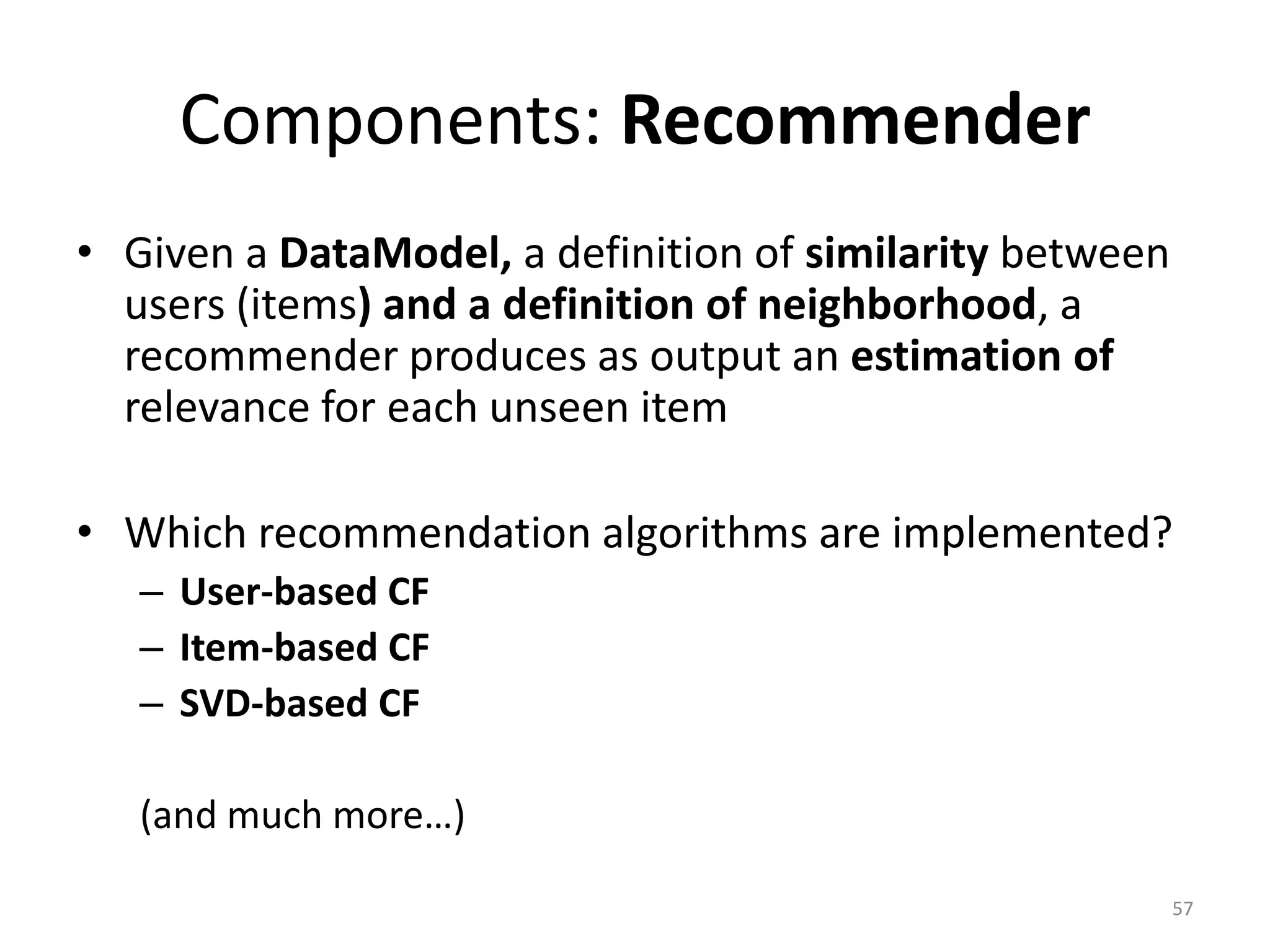 Components: Recommender
• Given a DataModel, a definition of similarity between
users (items) and a definition of neighborhood, a
recommender produces as output an estimation of
relevance for each unseen item
• Which recommendation algorithms are implemented?
– User-based CF
– Item-based CF
– SVD-based CF
(and much more…)
57
 
