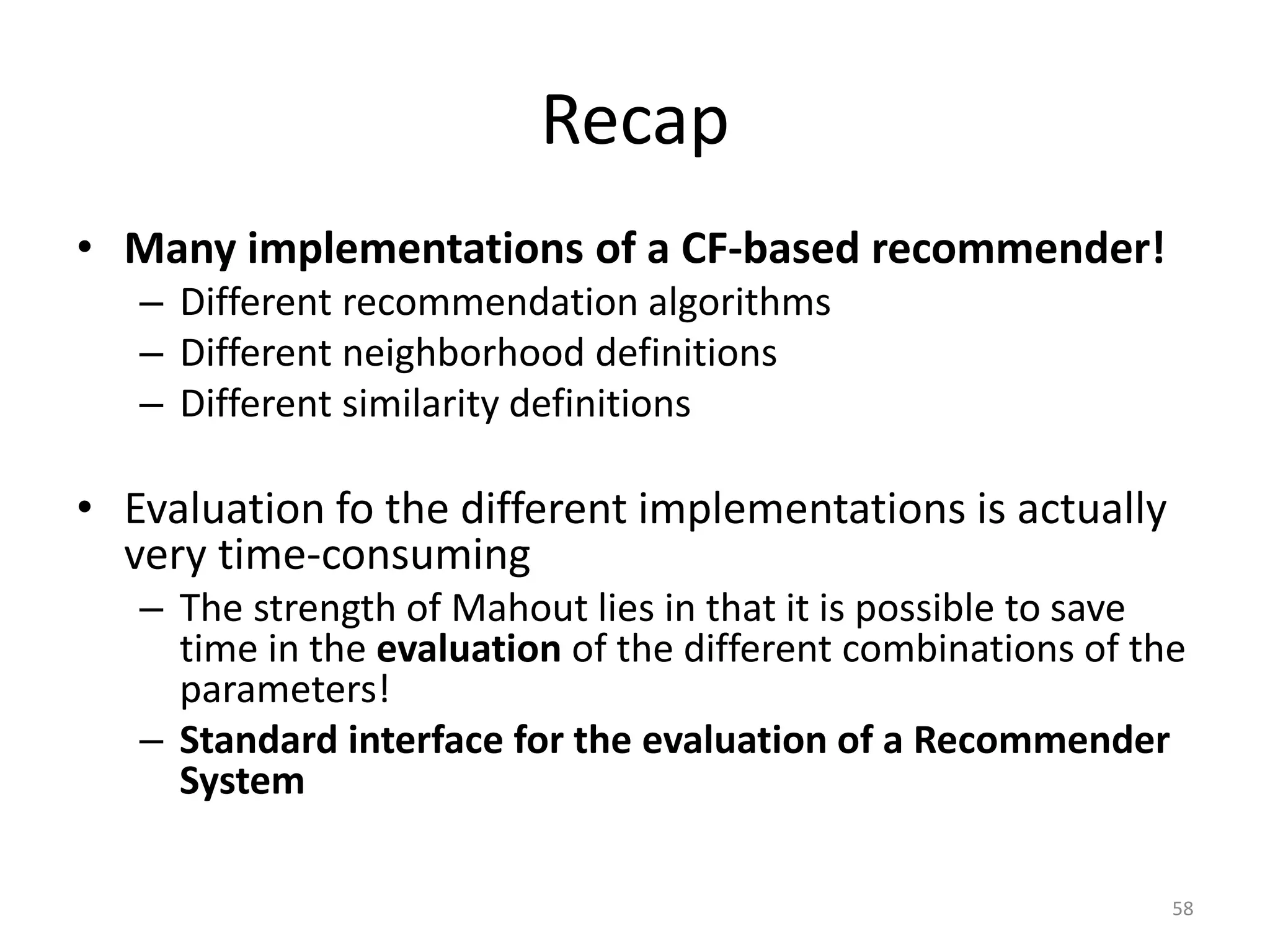 Recap
• Many implementations of a CF-based recommender!
– Different recommendation algorithms
– Different neighborhood definitions
– Different similarity definitions
• Evaluation fo the different implementations is actually
very time-consuming
– The strength of Mahout lies in that it is possible to save
time in the evaluation of the different combinations of the
parameters!
– Standard interface for the evaluation of a Recommender
System
58
 