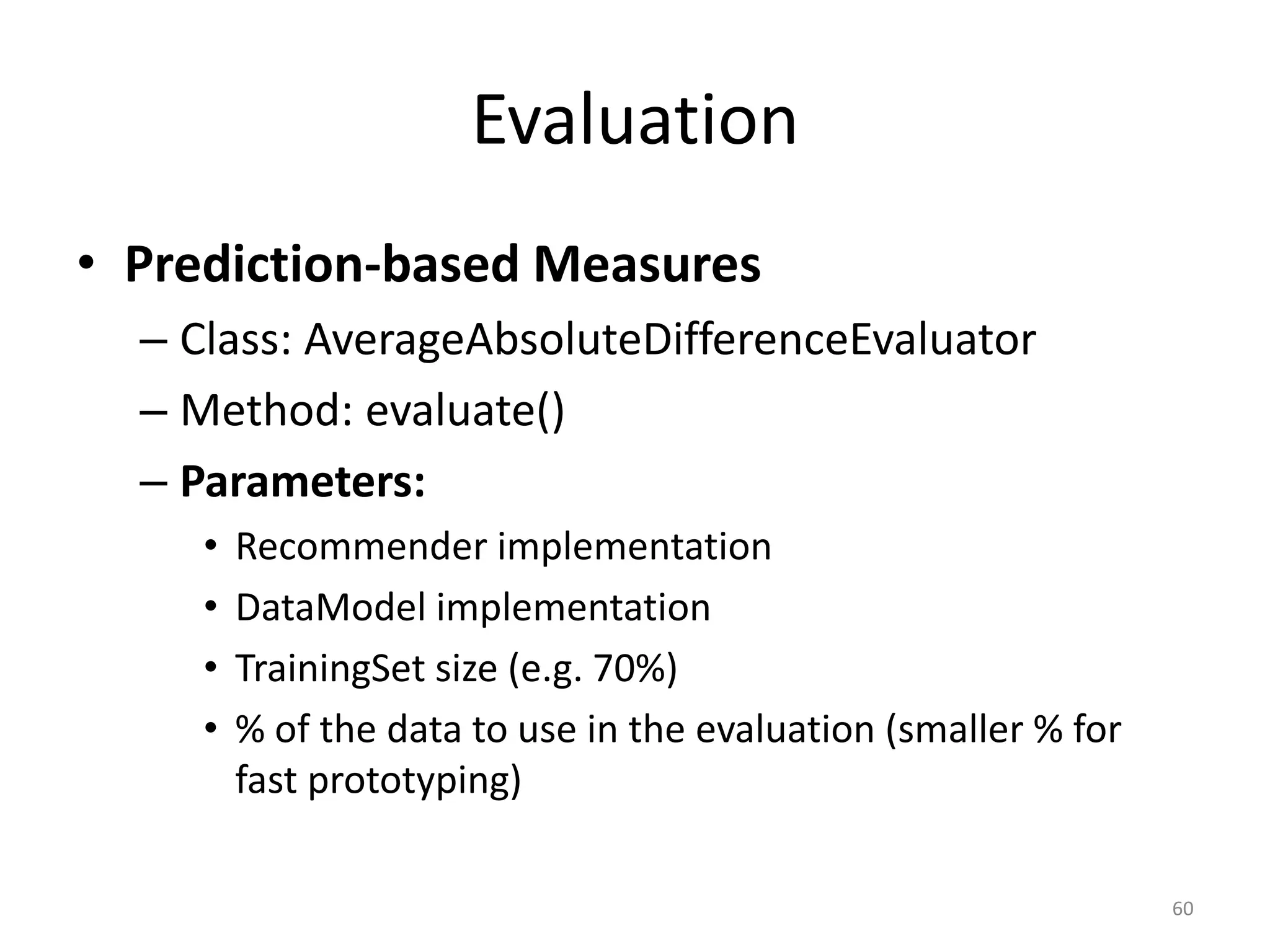 Evaluation
• Prediction-based Measures
– Class: AverageAbsoluteDifferenceEvaluator
– Method: evaluate()
– Parameters:
• Recommender implementation
• DataModel implementation
• TrainingSet size (e.g. 70%)
• % of the data to use in the evaluation (smaller % for
fast prototyping)
60
 