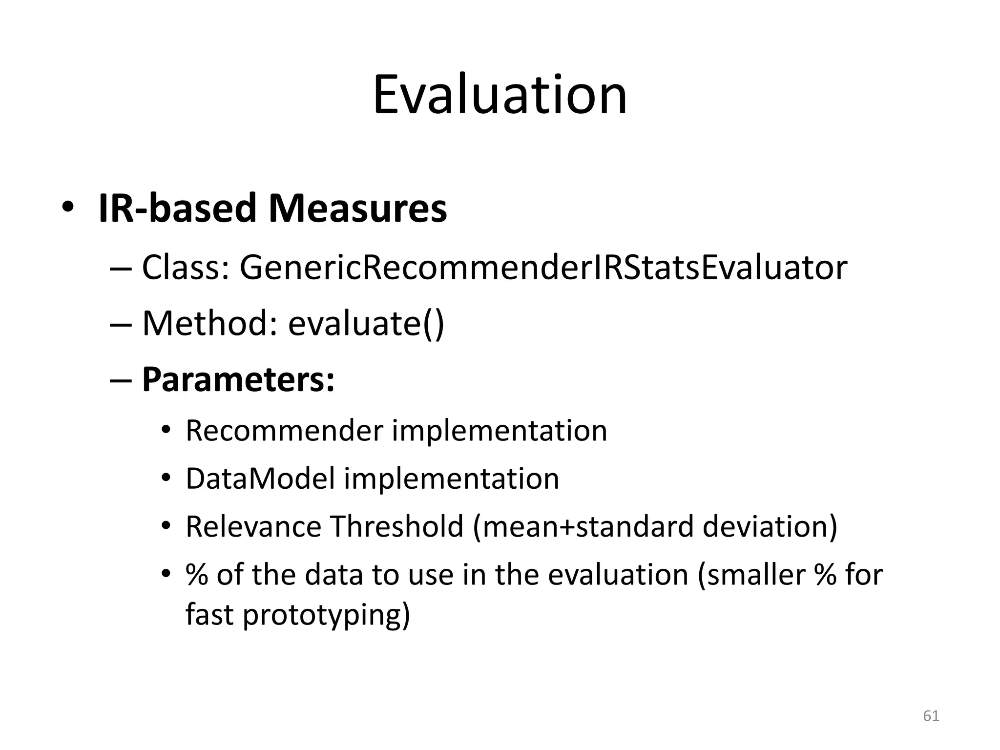 Evaluation
• IR-based Measures
– Class: GenericRecommenderIRStatsEvaluator
– Method: evaluate()
– Parameters:
• Recommender implementation
• DataModel implementation
• Relevance Threshold (mean+standard deviation)
• % of the data to use in the evaluation (smaller % for
fast prototyping)
61
 