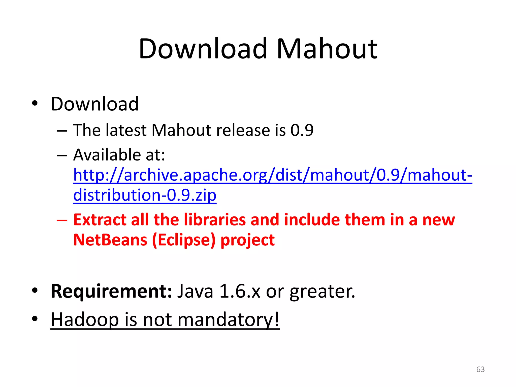 Download Mahout
• Download
– The latest Mahout release is 0.9
– Available at:
http://archive.apache.org/dist/mahout/0.9/mahout-
distribution-0.9.zip
– Extract all the libraries and include them in a new
NetBeans (Eclipse) project
• Requirement: Java 1.6.x or greater.
• Hadoop is not mandatory!
63
 