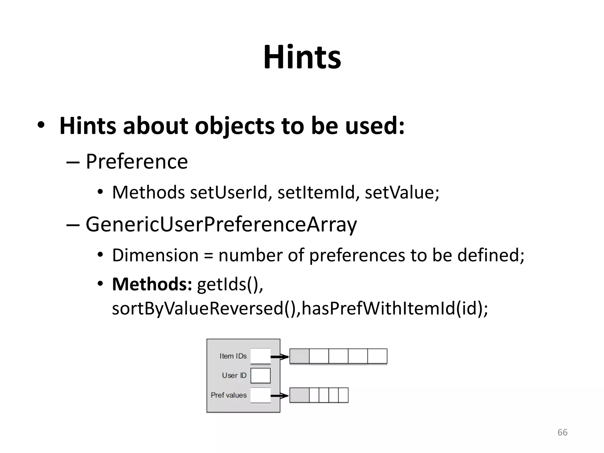 Hints
• Hints about objects to be used:
– Preference
• Methods setUserId, setItemId, setValue;
– GenericUserPreferenceArray
• Dimension = number of preferences to be defined;
• Methods: getIds(),
sortByValueReversed(),hasPrefWithItemId(id);
66
 