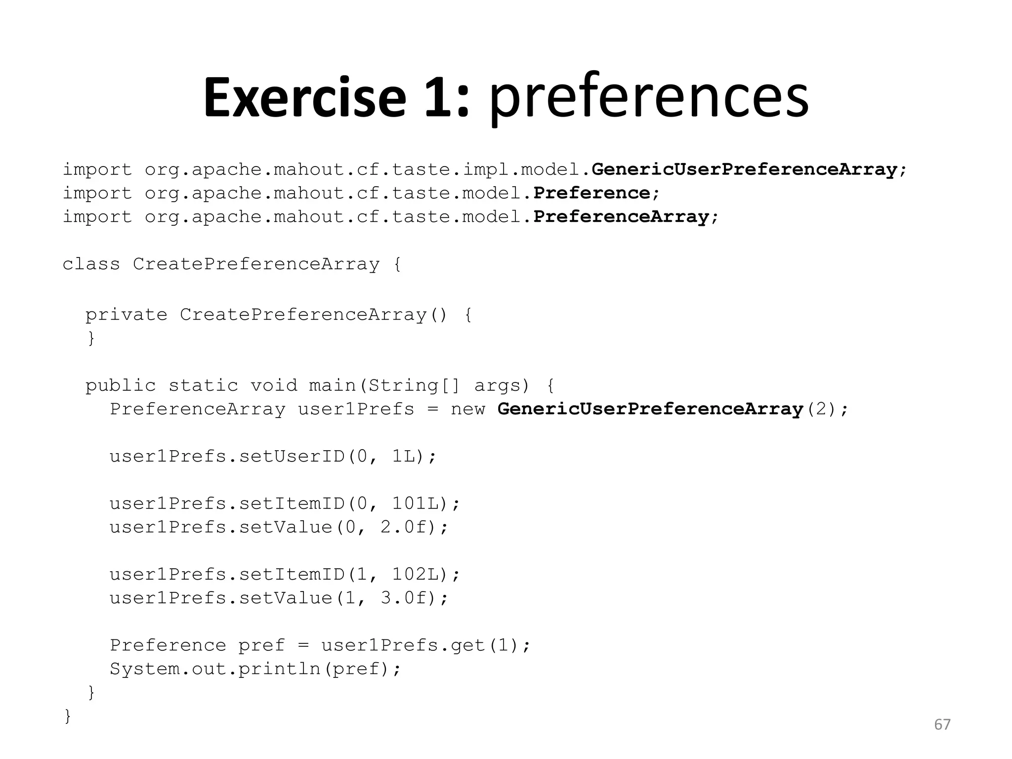 Exercise 1: preferences
import org.apache.mahout.cf.taste.impl.model.GenericUserPreferenceArray;
import org.apache.mahout.cf.taste.model.Preference;
import org.apache.mahout.cf.taste.model.PreferenceArray;
class CreatePreferenceArray {
private CreatePreferenceArray() {
}
public static void main(String[] args) {
PreferenceArray user1Prefs = new GenericUserPreferenceArray(2);
user1Prefs.setUserID(0, 1L);
user1Prefs.setItemID(0, 101L);
user1Prefs.setValue(0, 2.0f);
user1Prefs.setItemID(1, 102L);
user1Prefs.setValue(1, 3.0f);
Preference pref = user1Prefs.get(1);
System.out.println(pref);
}
} 67
 