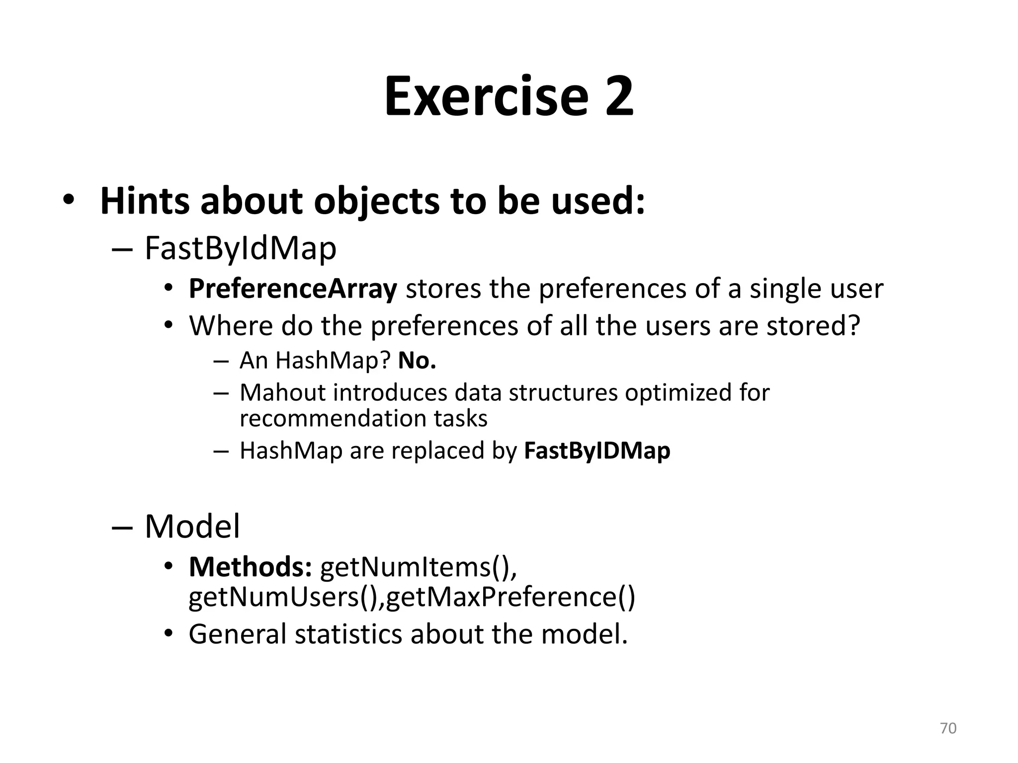 Exercise 2
• Hints about objects to be used:
– FastByIdMap
• PreferenceArray stores the preferences of a single user
• Where do the preferences of all the users are stored?
– An HashMap? No.
– Mahout introduces data structures optimized for
recommendation tasks
– HashMap are replaced by FastByIDMap
– Model
• Methods: getNumItems(),
getNumUsers(),getMaxPreference()
• General statistics about the model.
70
 