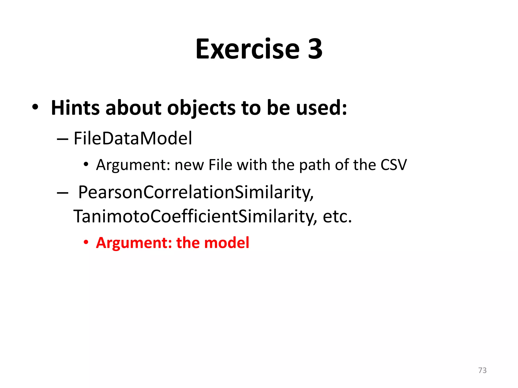 Exercise 3
• Hints about objects to be used:
– FileDataModel
• Argument: new File with the path of the CSV
– PearsonCorrelationSimilarity,
TanimotoCoefficientSimilarity, etc.
• Argument: the model
73
 