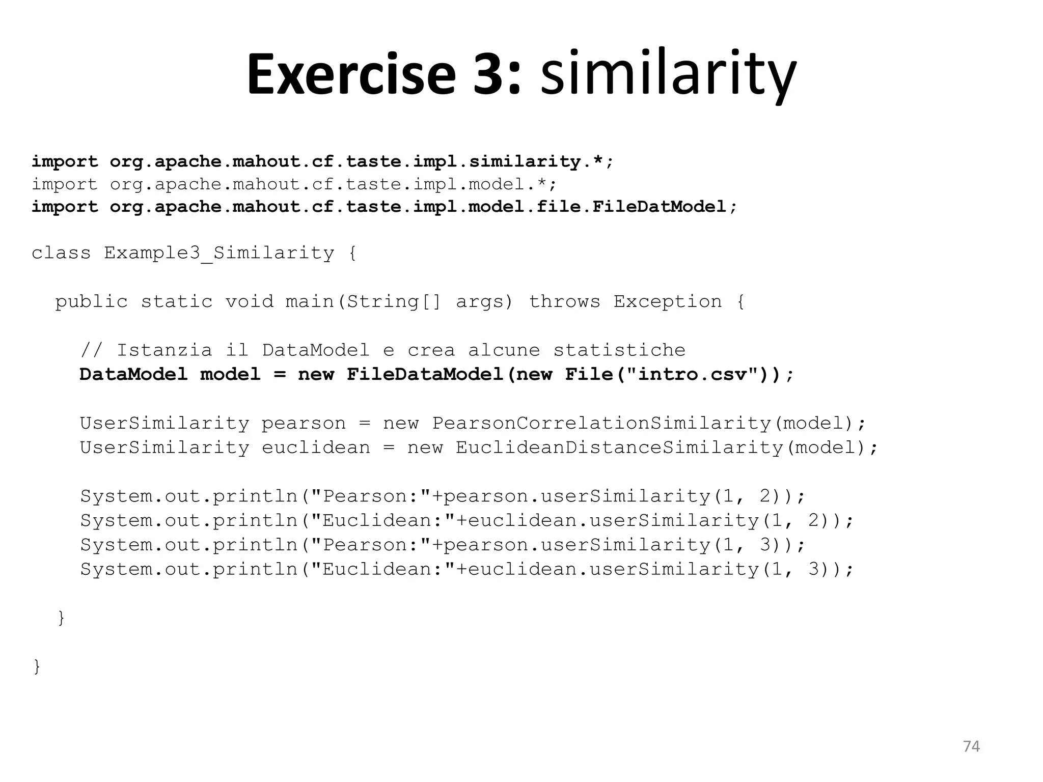 Exercise 3: similarity
import org.apache.mahout.cf.taste.impl.similarity.*;
import org.apache.mahout.cf.taste.impl.model.*;
import org.apache.mahout.cf.taste.impl.model.file.FileDatModel;
class Example3_Similarity {
public static void main(String[] args) throws Exception {
// Istanzia il DataModel e crea alcune statistiche
DataModel model = new FileDataModel(new File("intro.csv"));
UserSimilarity pearson = new PearsonCorrelationSimilarity(model);
UserSimilarity euclidean = new EuclideanDistanceSimilarity(model);
System.out.println("Pearson:"+pearson.userSimilarity(1, 2));
System.out.println("Euclidean:"+euclidean.userSimilarity(1, 2));
System.out.println("Pearson:"+pearson.userSimilarity(1, 3));
System.out.println("Euclidean:"+euclidean.userSimilarity(1, 3));
}
}
74
 