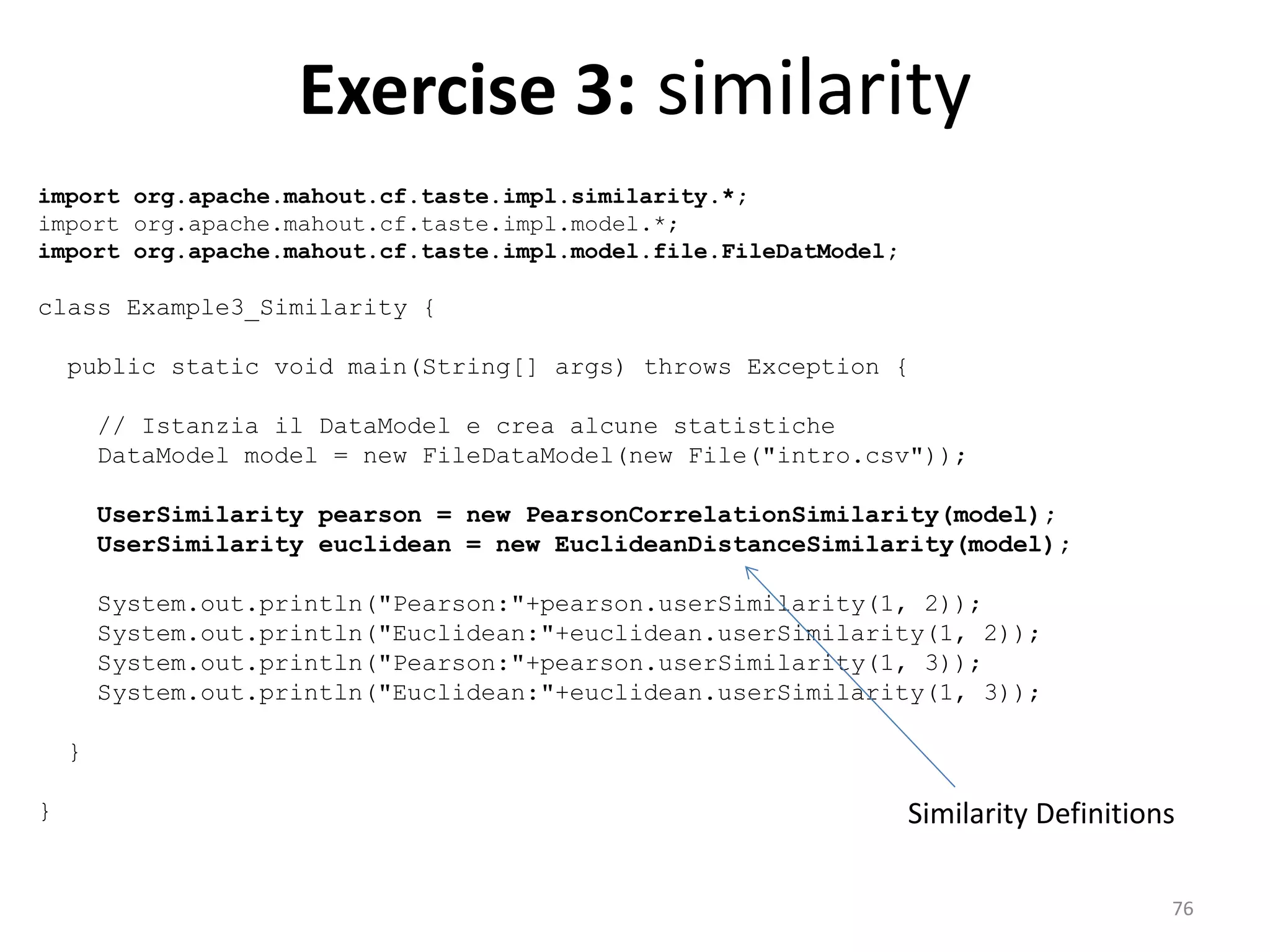 Exercise 3: similarity
import org.apache.mahout.cf.taste.impl.similarity.*;
import org.apache.mahout.cf.taste.impl.model.*;
import org.apache.mahout.cf.taste.impl.model.file.FileDatModel;
class Example3_Similarity {
public static void main(String[] args) throws Exception {
// Istanzia il DataModel e crea alcune statistiche
DataModel model = new FileDataModel(new File("intro.csv"));
UserSimilarity pearson = new PearsonCorrelationSimilarity(model);
UserSimilarity euclidean = new EuclideanDistanceSimilarity(model);
System.out.println("Pearson:"+pearson.userSimilarity(1, 2));
System.out.println("Euclidean:"+euclidean.userSimilarity(1, 2));
System.out.println("Pearson:"+pearson.userSimilarity(1, 3));
System.out.println("Euclidean:"+euclidean.userSimilarity(1, 3));
}
} Similarity Definitions
76
 