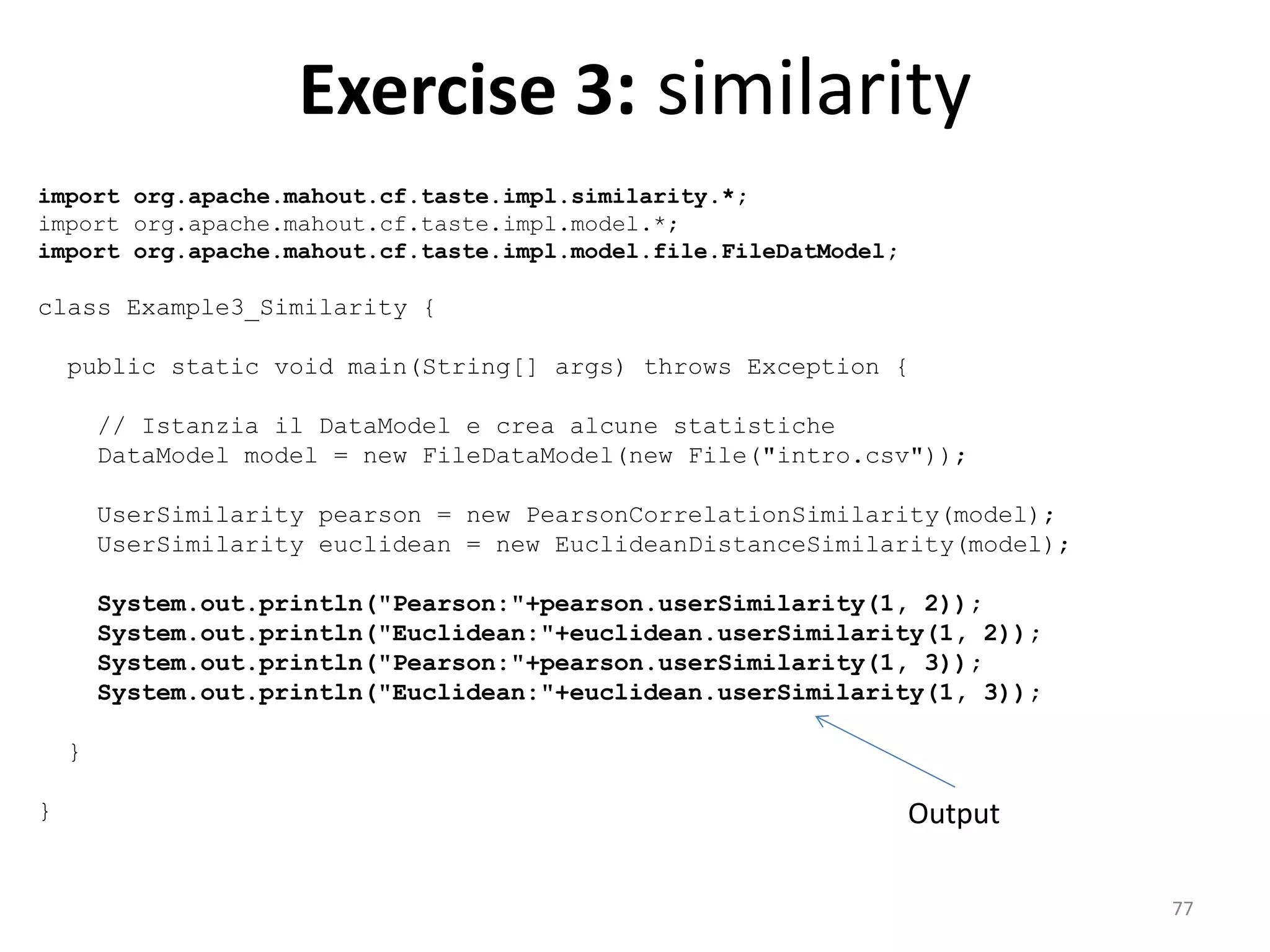 Exercise 3: similarity
import org.apache.mahout.cf.taste.impl.similarity.*;
import org.apache.mahout.cf.taste.impl.model.*;
import org.apache.mahout.cf.taste.impl.model.file.FileDatModel;
class Example3_Similarity {
public static void main(String[] args) throws Exception {
// Istanzia il DataModel e crea alcune statistiche
DataModel model = new FileDataModel(new File("intro.csv"));
UserSimilarity pearson = new PearsonCorrelationSimilarity(model);
UserSimilarity euclidean = new EuclideanDistanceSimilarity(model);
System.out.println("Pearson:"+pearson.userSimilarity(1, 2));
System.out.println("Euclidean:"+euclidean.userSimilarity(1, 2));
System.out.println("Pearson:"+pearson.userSimilarity(1, 3));
System.out.println("Euclidean:"+euclidean.userSimilarity(1, 3));
}
} Output
77
 