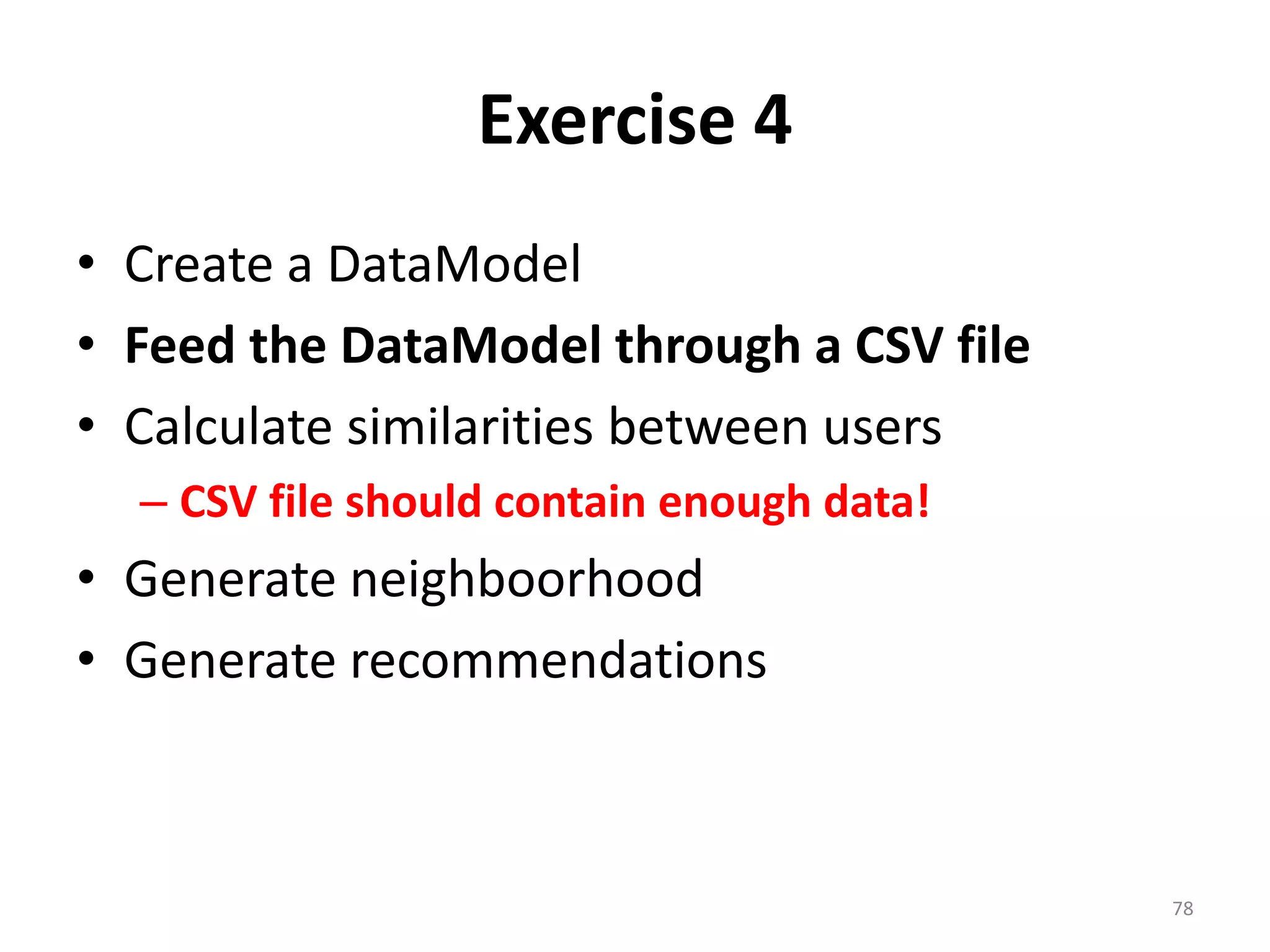 Exercise 4
• Create a DataModel
• Feed the DataModel through a CSV file
• Calculate similarities between users
– CSV file should contain enough data!
• Generate neighboorhood
• Generate recommendations
78
 