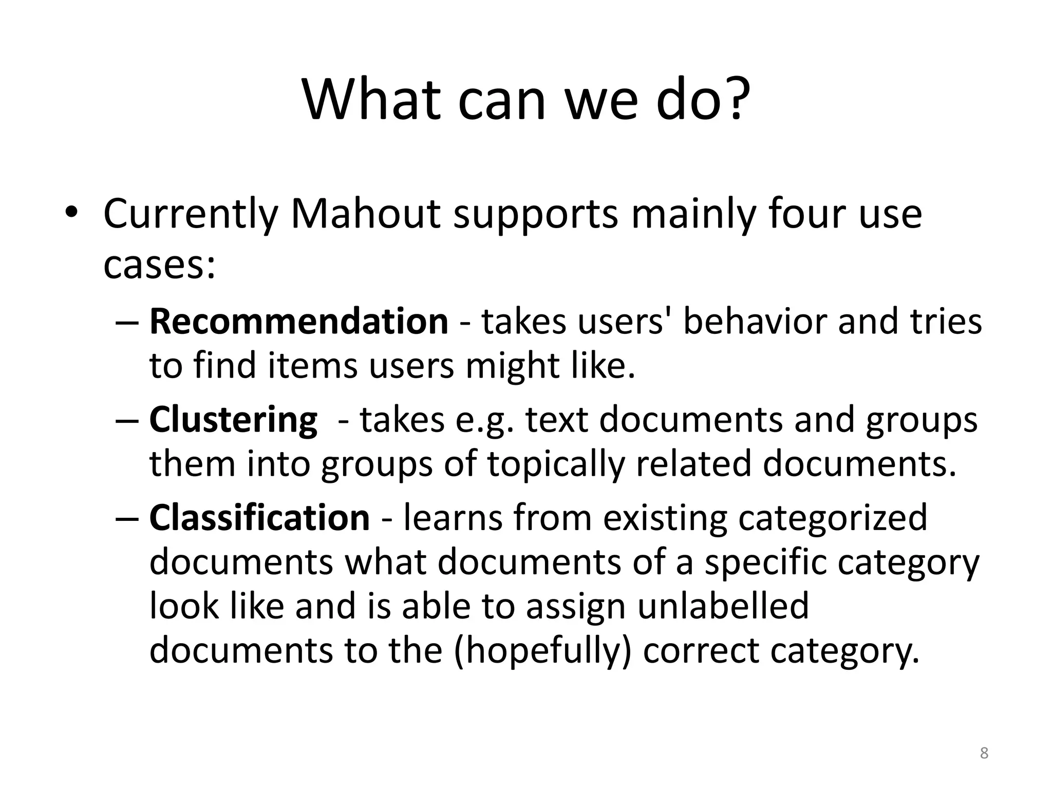 What can we do?
• Currently Mahout supports mainly four use
cases:
– Recommendation - takes users' behavior and tries
to find items users might like.
– Clustering - takes e.g. text documents and groups
them into groups of topically related documents.
– Classification - learns from existing categorized
documents what documents of a specific category
look like and is able to assign unlabelled
documents to the (hopefully) correct category.
8
 
