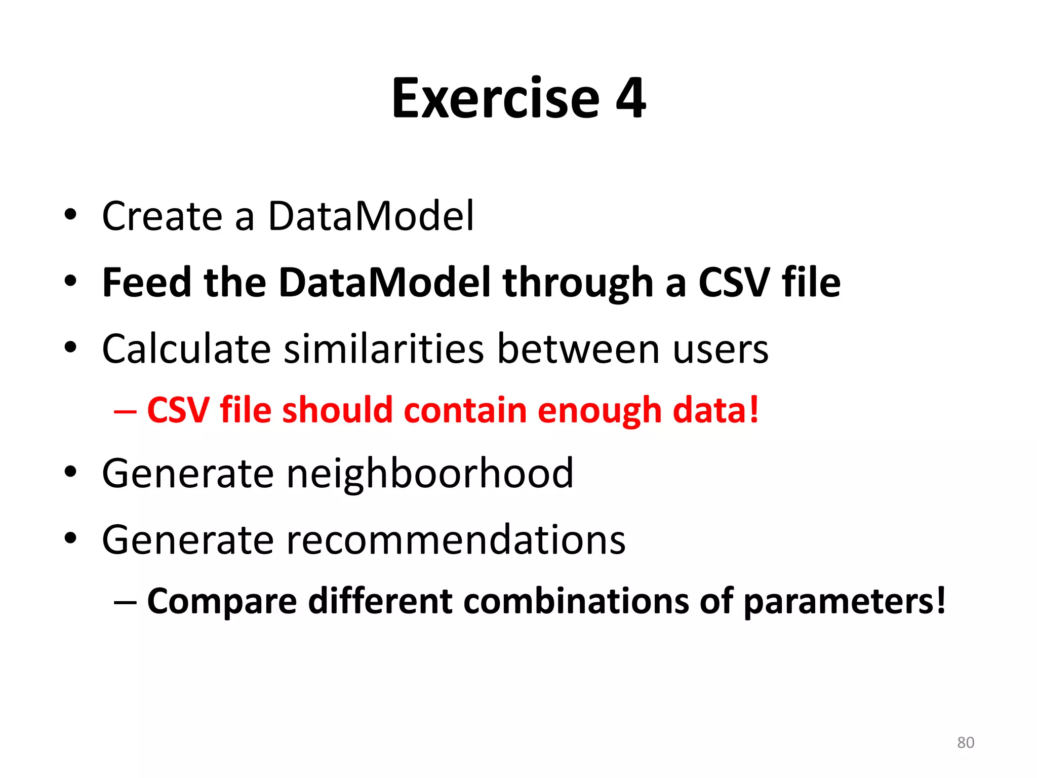 Exercise 4
• Create a DataModel
• Feed the DataModel through a CSV file
• Calculate similarities between users
– CSV file should contain enough data!
• Generate neighboorhood
• Generate recommendations
– Compare different combinations of parameters!
80
 