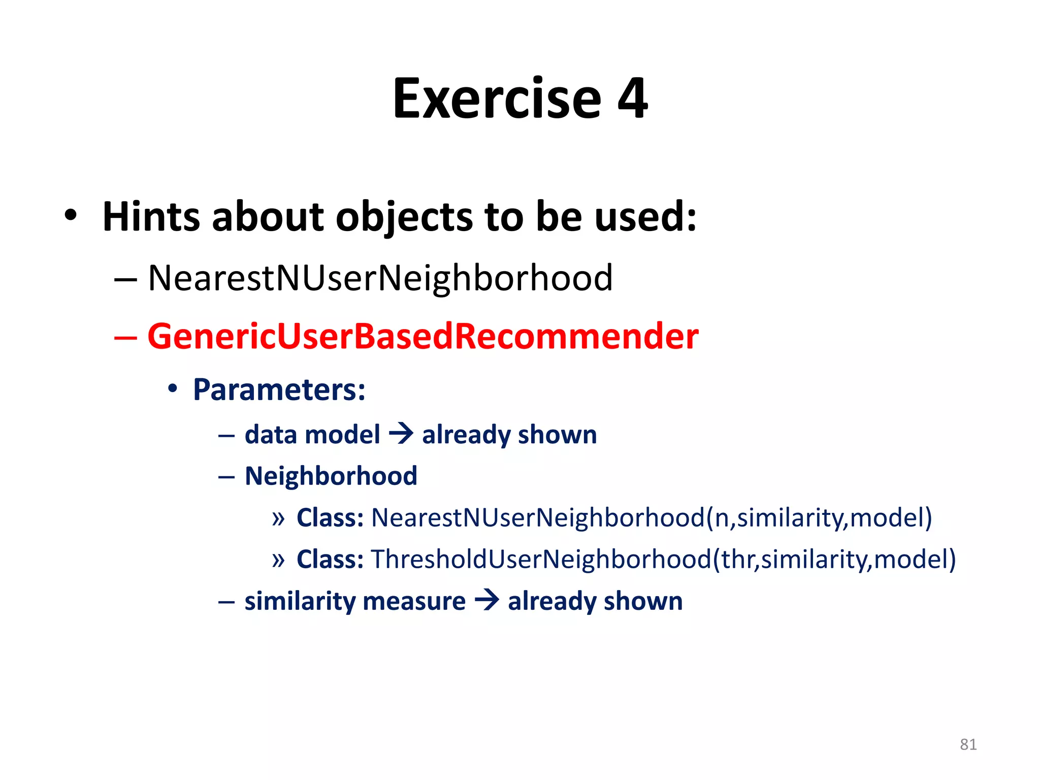 Exercise 4
• Hints about objects to be used:
– NearestNUserNeighborhood
– GenericUserBasedRecommender
• Parameters:
– data model  already shown
– Neighborhood
» Class: NearestNUserNeighborhood(n,similarity,model)
» Class: ThresholdUserNeighborhood(thr,similarity,model)
– similarity measure  already shown
81
 