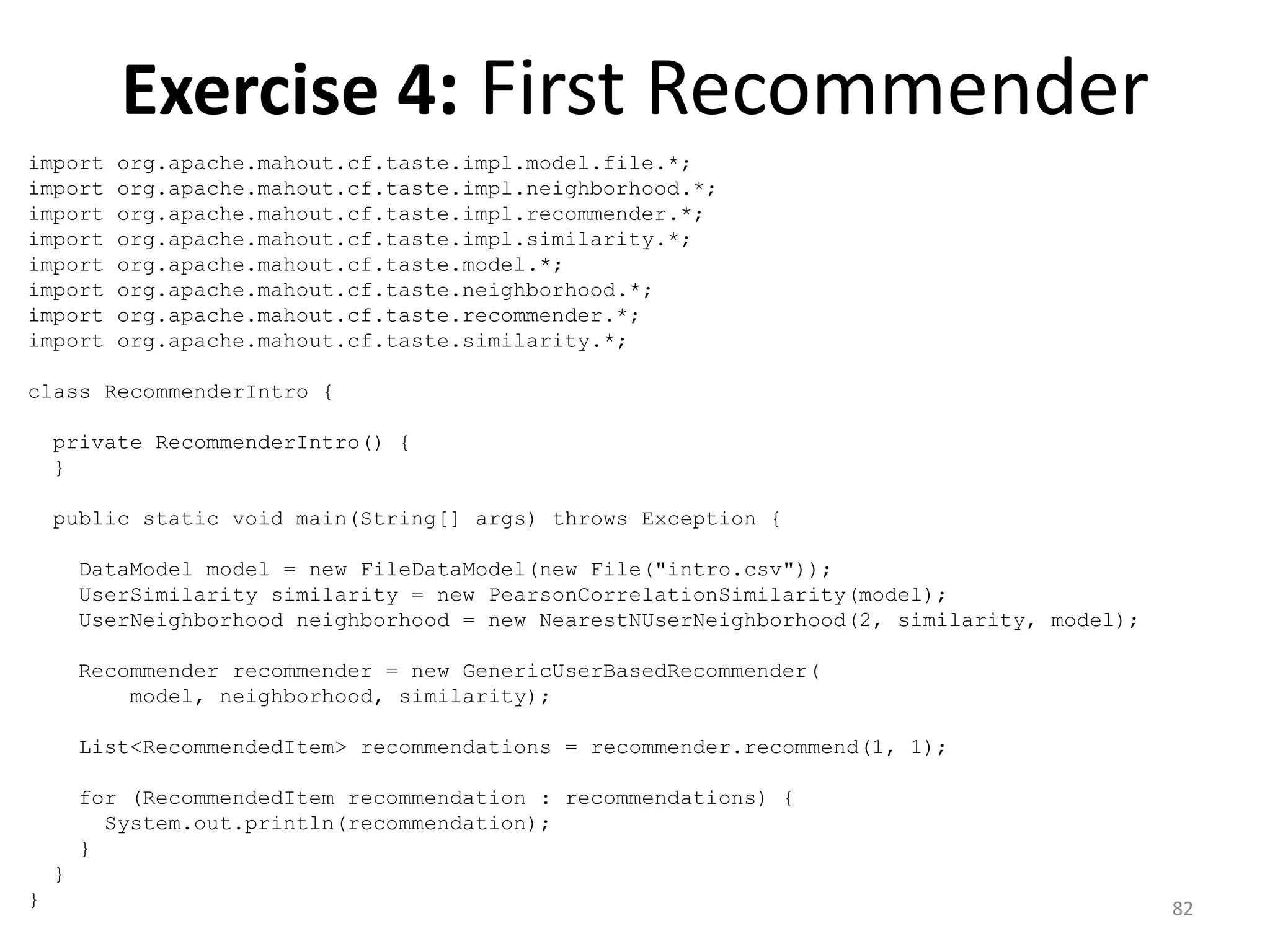 Exercise 4: First Recommender
import org.apache.mahout.cf.taste.impl.model.file.*;
import org.apache.mahout.cf.taste.impl.neighborhood.*;
import org.apache.mahout.cf.taste.impl.recommender.*;
import org.apache.mahout.cf.taste.impl.similarity.*;
import org.apache.mahout.cf.taste.model.*;
import org.apache.mahout.cf.taste.neighborhood.*;
import org.apache.mahout.cf.taste.recommender.*;
import org.apache.mahout.cf.taste.similarity.*;
class RecommenderIntro {
private RecommenderIntro() {
}
public static void main(String[] args) throws Exception {
DataModel model = new FileDataModel(new File("intro.csv"));
UserSimilarity similarity = new PearsonCorrelationSimilarity(model);
UserNeighborhood neighborhood = new NearestNUserNeighborhood(2, similarity, model);
Recommender recommender = new GenericUserBasedRecommender(
model, neighborhood, similarity);
List<RecommendedItem> recommendations = recommender.recommend(1, 1);
for (RecommendedItem recommendation : recommendations) {
System.out.println(recommendation);
}
}
} 82
 