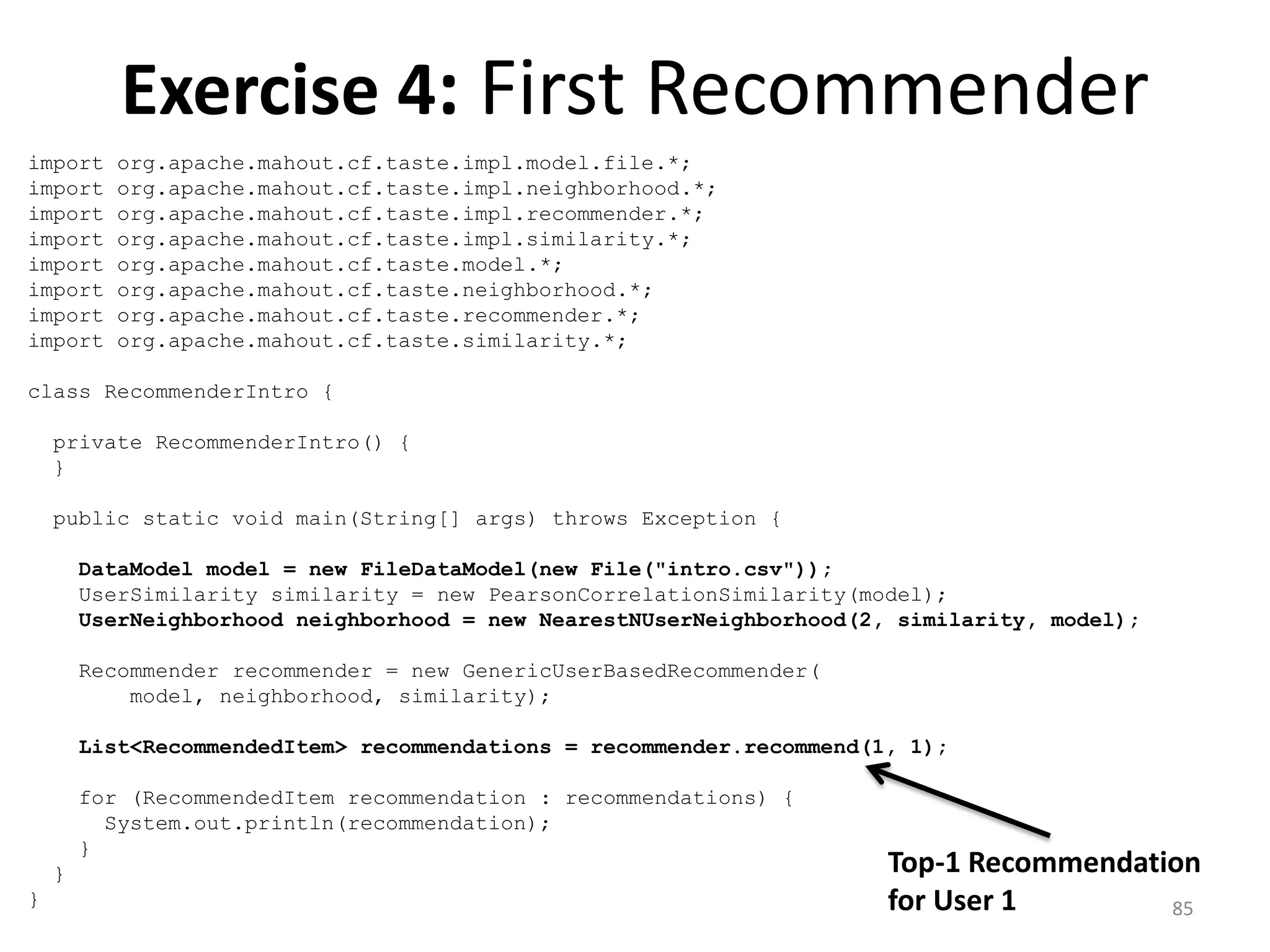 Exercise 4: First Recommender
import org.apache.mahout.cf.taste.impl.model.file.*;
import org.apache.mahout.cf.taste.impl.neighborhood.*;
import org.apache.mahout.cf.taste.impl.recommender.*;
import org.apache.mahout.cf.taste.impl.similarity.*;
import org.apache.mahout.cf.taste.model.*;
import org.apache.mahout.cf.taste.neighborhood.*;
import org.apache.mahout.cf.taste.recommender.*;
import org.apache.mahout.cf.taste.similarity.*;
class RecommenderIntro {
private RecommenderIntro() {
}
public static void main(String[] args) throws Exception {
DataModel model = new FileDataModel(new File("intro.csv"));
UserSimilarity similarity = new PearsonCorrelationSimilarity(model);
UserNeighborhood neighborhood = new NearestNUserNeighborhood(2, similarity, model);
Recommender recommender = new GenericUserBasedRecommender(
model, neighborhood, similarity);
List<RecommendedItem> recommendations = recommender.recommend(1, 1);
for (RecommendedItem recommendation : recommendations) {
System.out.println(recommendation);
}
}
}
Top-1 Recommendation
for User 1 85
 