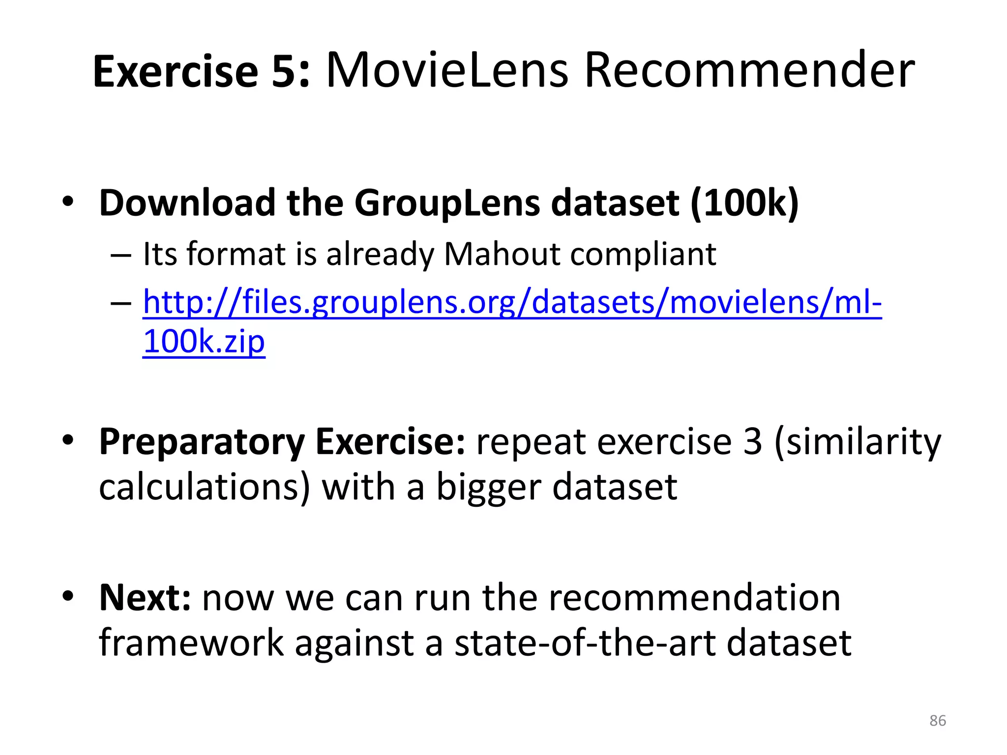 • Download the GroupLens dataset (100k)
– Its format is already Mahout compliant
– http://files.grouplens.org/datasets/movielens/ml-
100k.zip
• Preparatory Exercise: repeat exercise 3 (similarity
calculations) with a bigger dataset
• Next: now we can run the recommendation
framework against a state-of-the-art dataset
Exercise 5: MovieLens Recommender
86
 