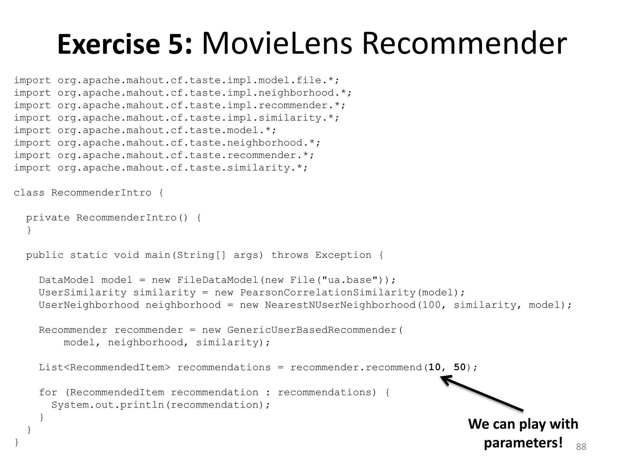 import org.apache.mahout.cf.taste.impl.model.file.*;
import org.apache.mahout.cf.taste.impl.neighborhood.*;
import org.apache.mahout.cf.taste.impl.recommender.*;
import org.apache.mahout.cf.taste.impl.similarity.*;
import org.apache.mahout.cf.taste.model.*;
import org.apache.mahout.cf.taste.neighborhood.*;
import org.apache.mahout.cf.taste.recommender.*;
import org.apache.mahout.cf.taste.similarity.*;
class RecommenderIntro {
private RecommenderIntro() {
}
public static void main(String[] args) throws Exception {
DataModel model = new FileDataModel(new File("ua.base"));
UserSimilarity similarity = new PearsonCorrelationSimilarity(model);
UserNeighborhood neighborhood = new NearestNUserNeighborhood(100, similarity, model);
Recommender recommender = new GenericUserBasedRecommender(
model, neighborhood, similarity);
List<RecommendedItem> recommendations = recommender.recommend(10, 50);
for (RecommendedItem recommendation : recommendations) {
System.out.println(recommendation);
}
}
}
Exercise 5: MovieLens Recommender
We can play with
parameters! 88
 