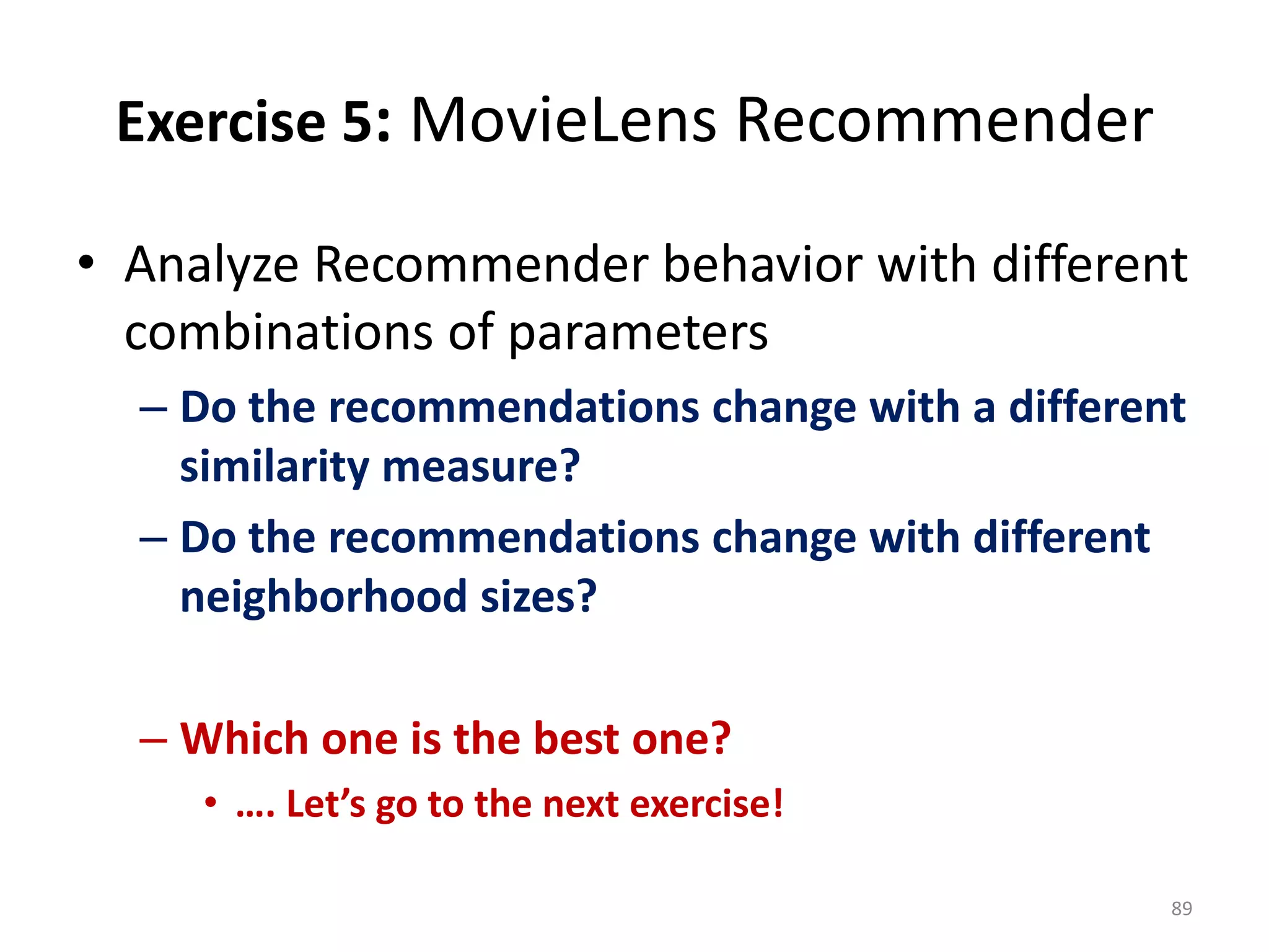 Exercise 5: MovieLens Recommender
• Analyze Recommender behavior with different
combinations of parameters
– Do the recommendations change with a different
similarity measure?
– Do the recommendations change with different
neighborhood sizes?
– Which one is the best one?
• …. Let’s go to the next exercise!
89
 