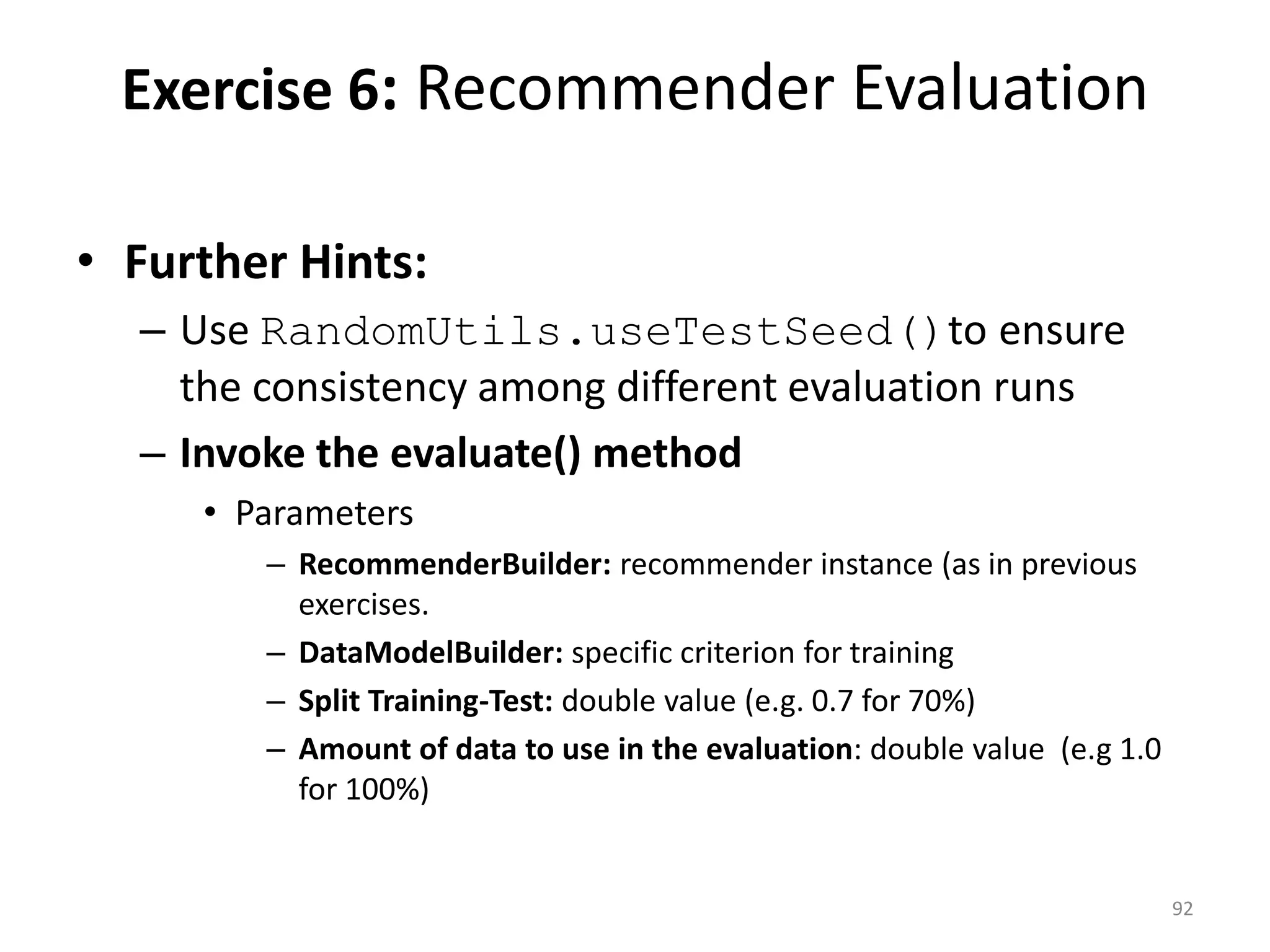 • Further Hints:
– Use RandomUtils.useTestSeed()to ensure
the consistency among different evaluation runs
– Invoke the evaluate() method
• Parameters
– RecommenderBuilder: recommender instance (as in previous
exercises.
– DataModelBuilder: specific criterion for training
– Split Training-Test: double value (e.g. 0.7 for 70%)
– Amount of data to use in the evaluation: double value (e.g 1.0
for 100%)
Exercise 6: Recommender Evaluation
92
 