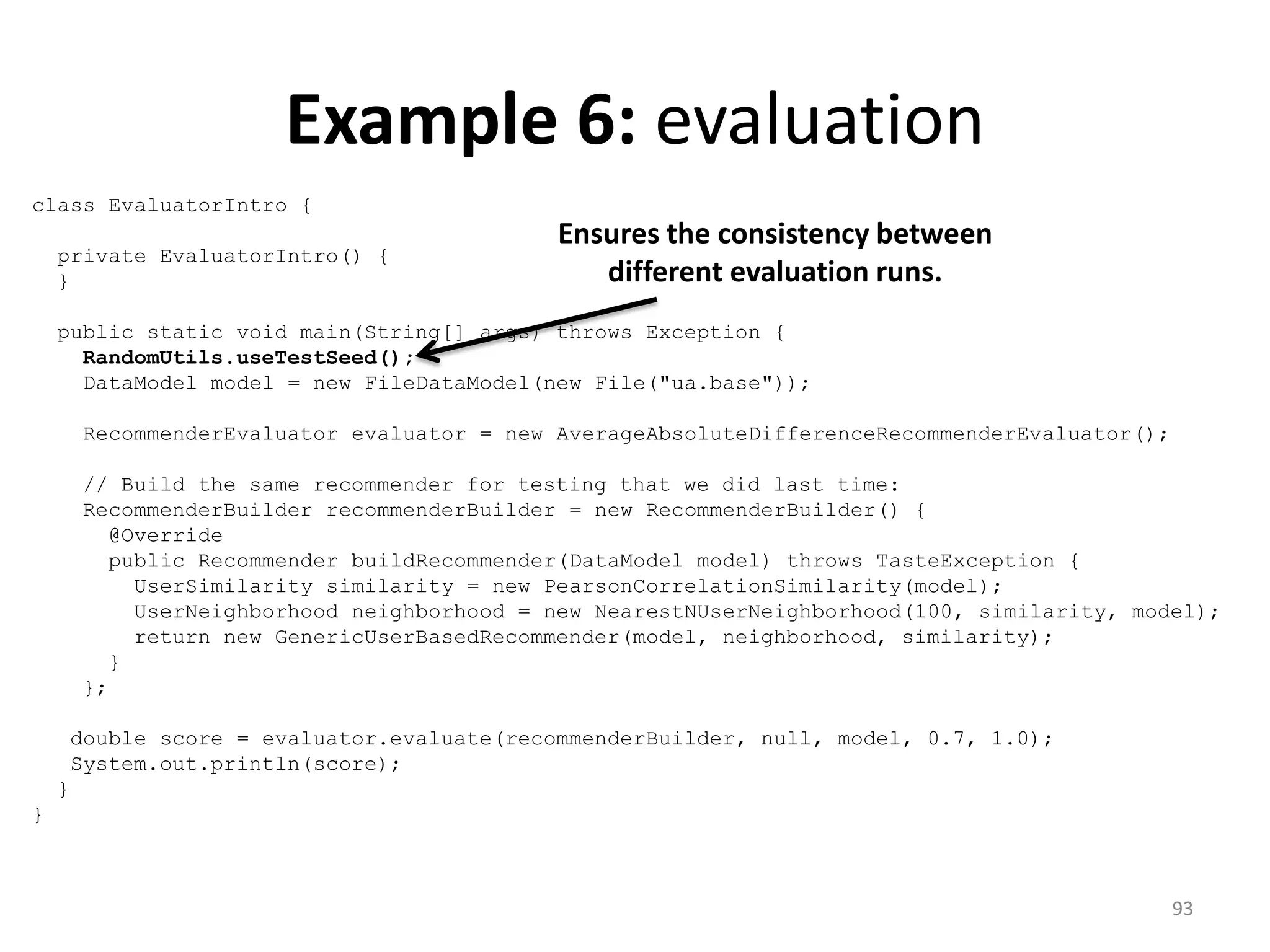Example 6: evaluation
class EvaluatorIntro {
private EvaluatorIntro() {
}
public static void main(String[] args) throws Exception {
RandomUtils.useTestSeed();
DataModel model = new FileDataModel(new File("ua.base"));
RecommenderEvaluator evaluator = new AverageAbsoluteDifferenceRecommenderEvaluator();
// Build the same recommender for testing that we did last time:
RecommenderBuilder recommenderBuilder = new RecommenderBuilder() {
@Override
public Recommender buildRecommender(DataModel model) throws TasteException {
UserSimilarity similarity = new PearsonCorrelationSimilarity(model);
UserNeighborhood neighborhood = new NearestNUserNeighborhood(100, similarity, model);
return new GenericUserBasedRecommender(model, neighborhood, similarity);
}
};
double score = evaluator.evaluate(recommenderBuilder, null, model, 0.7, 1.0);
System.out.println(score);
}
}
Ensures the consistency between
different evaluation runs.
93
 