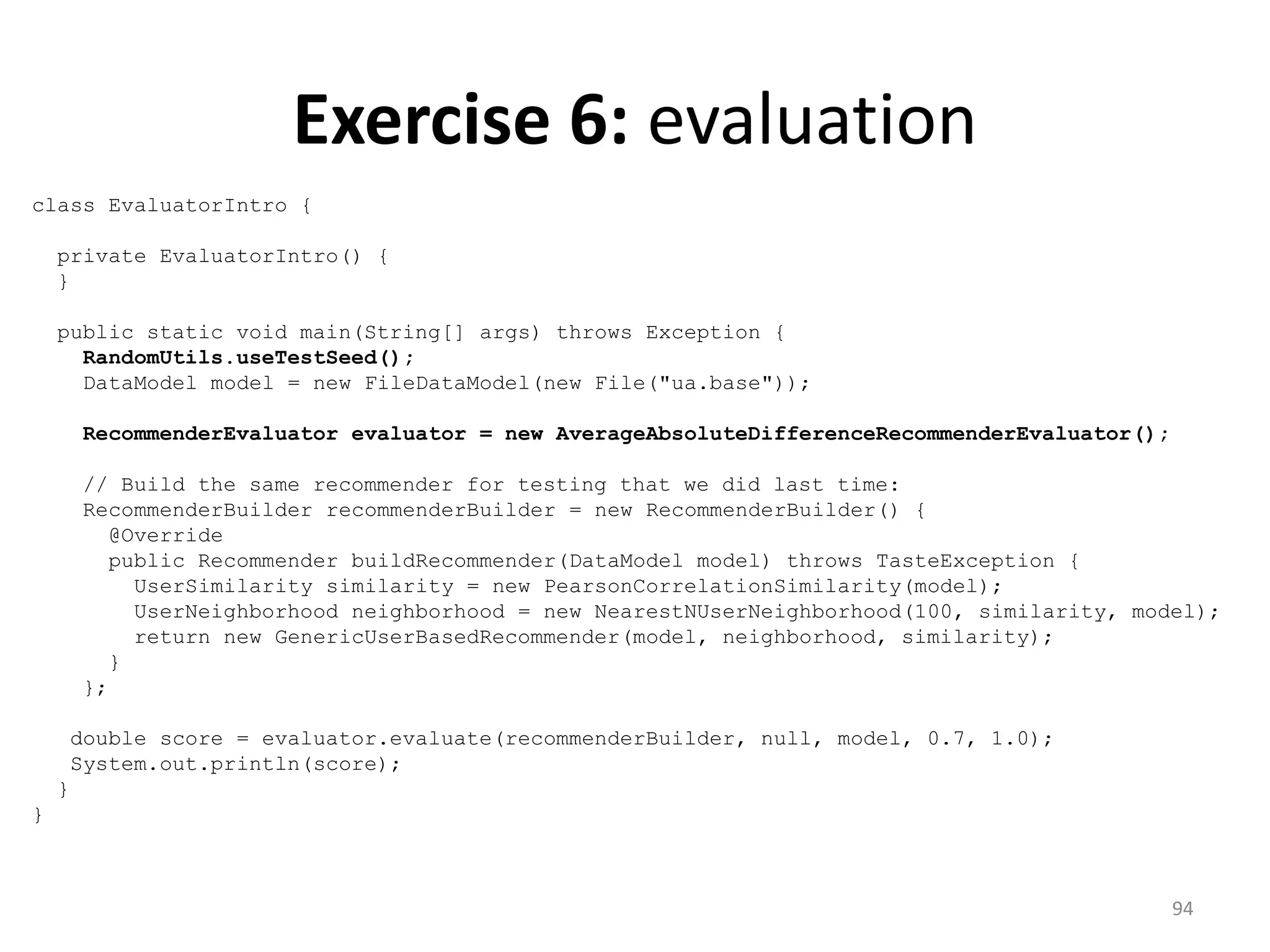 Exercise 6: evaluation
class EvaluatorIntro {
private EvaluatorIntro() {
}
public static void main(String[] args) throws Exception {
RandomUtils.useTestSeed();
DataModel model = new FileDataModel(new File("ua.base"));
RecommenderEvaluator evaluator = new AverageAbsoluteDifferenceRecommenderEvaluator();
// Build the same recommender for testing that we did last time:
RecommenderBuilder recommenderBuilder = new RecommenderBuilder() {
@Override
public Recommender buildRecommender(DataModel model) throws TasteException {
UserSimilarity similarity = new PearsonCorrelationSimilarity(model);
UserNeighborhood neighborhood = new NearestNUserNeighborhood(100, similarity, model);
return new GenericUserBasedRecommender(model, neighborhood, similarity);
}
};
double score = evaluator.evaluate(recommenderBuilder, null, model, 0.7, 1.0);
System.out.println(score);
}
}
94
 
