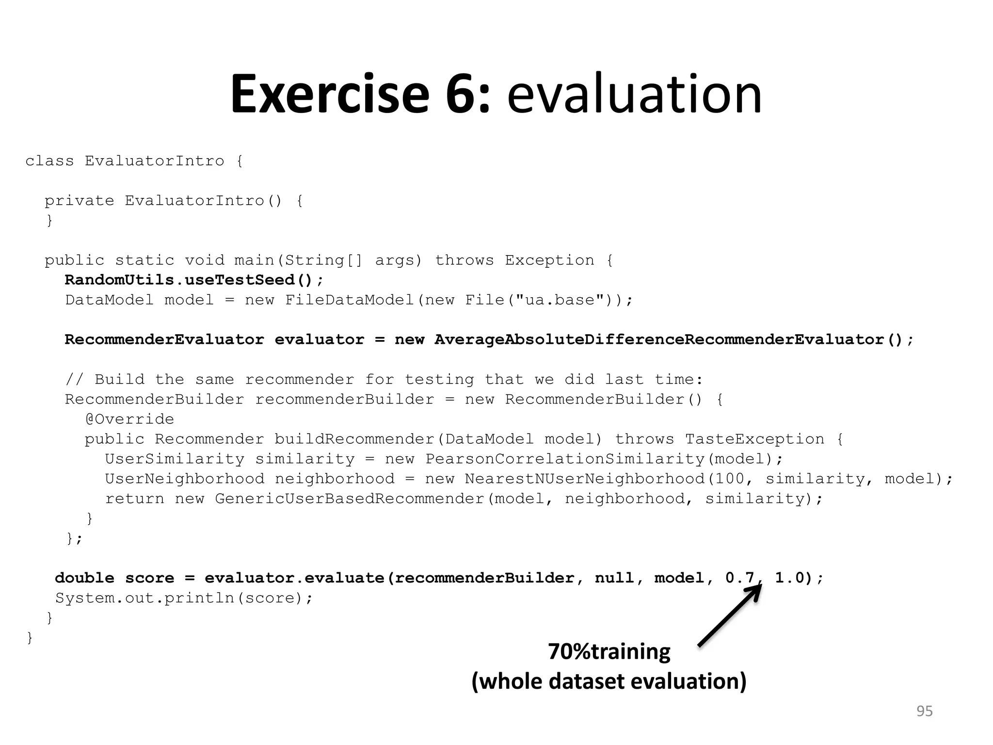 Exercise 6: evaluation
class EvaluatorIntro {
private EvaluatorIntro() {
}
public static void main(String[] args) throws Exception {
RandomUtils.useTestSeed();
DataModel model = new FileDataModel(new File("ua.base"));
RecommenderEvaluator evaluator = new AverageAbsoluteDifferenceRecommenderEvaluator();
// Build the same recommender for testing that we did last time:
RecommenderBuilder recommenderBuilder = new RecommenderBuilder() {
@Override
public Recommender buildRecommender(DataModel model) throws TasteException {
UserSimilarity similarity = new PearsonCorrelationSimilarity(model);
UserNeighborhood neighborhood = new NearestNUserNeighborhood(100, similarity, model);
return new GenericUserBasedRecommender(model, neighborhood, similarity);
}
};
double score = evaluator.evaluate(recommenderBuilder, null, model, 0.7, 1.0);
System.out.println(score);
}
}
70%training
(whole dataset evaluation)
95
 