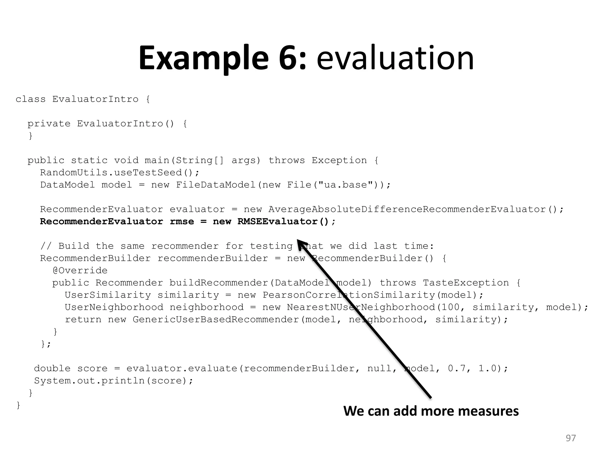 Example 6: evaluation
class EvaluatorIntro {
private EvaluatorIntro() {
}
public static void main(String[] args) throws Exception {
RandomUtils.useTestSeed();
DataModel model = new FileDataModel(new File("ua.base"));
RecommenderEvaluator evaluator = new AverageAbsoluteDifferenceRecommenderEvaluator();
RecommenderEvaluator rmse = new RMSEEvaluator();
// Build the same recommender for testing that we did last time:
RecommenderBuilder recommenderBuilder = new RecommenderBuilder() {
@Override
public Recommender buildRecommender(DataModel model) throws TasteException {
UserSimilarity similarity = new PearsonCorrelationSimilarity(model);
UserNeighborhood neighborhood = new NearestNUserNeighborhood(100, similarity, model);
return new GenericUserBasedRecommender(model, neighborhood, similarity);
}
};
double score = evaluator.evaluate(recommenderBuilder, null, model, 0.7, 1.0);
System.out.println(score);
}
}
We can add more measures
97
 