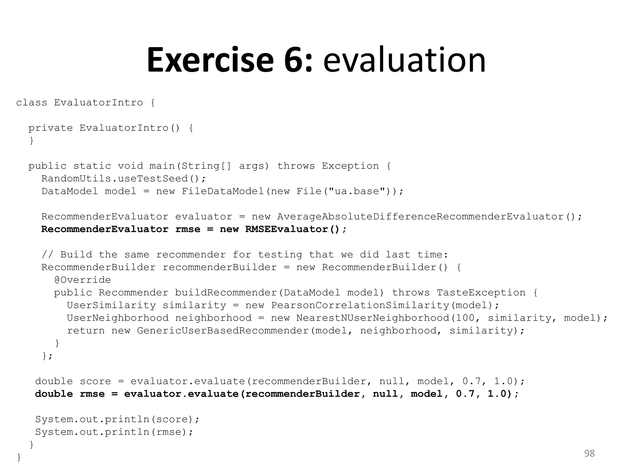Exercise 6: evaluation
class EvaluatorIntro {
private EvaluatorIntro() {
}
public static void main(String[] args) throws Exception {
RandomUtils.useTestSeed();
DataModel model = new FileDataModel(new File("ua.base"));
RecommenderEvaluator evaluator = new AverageAbsoluteDifferenceRecommenderEvaluator();
RecommenderEvaluator rmse = new RMSEEvaluator();
// Build the same recommender for testing that we did last time:
RecommenderBuilder recommenderBuilder = new RecommenderBuilder() {
@Override
public Recommender buildRecommender(DataModel model) throws TasteException {
UserSimilarity similarity = new PearsonCorrelationSimilarity(model);
UserNeighborhood neighborhood = new NearestNUserNeighborhood(100, similarity, model);
return new GenericUserBasedRecommender(model, neighborhood, similarity);
}
};
double score = evaluator.evaluate(recommenderBuilder, null, model, 0.7, 1.0);
double rmse = evaluator.evaluate(recommenderBuilder, null, model, 0.7, 1.0);
System.out.println(score);
System.out.println(rmse);
}
} 98
 