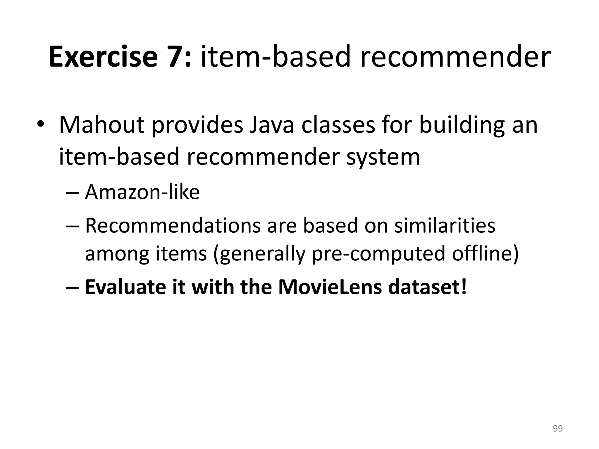 Exercise 7: item-based recommender
• Mahout provides Java classes for building an
item-based recommender system
– Amazon-like
– Recommendations are based on similarities
among items (generally pre-computed offline)
– Evaluate it with the MovieLens dataset!
99
 