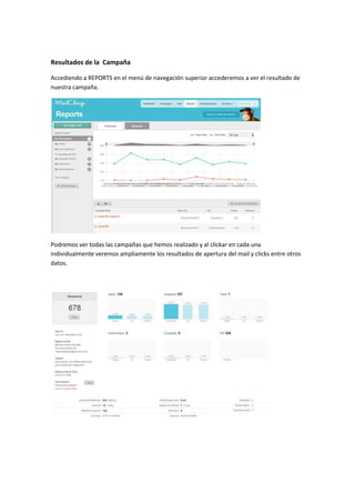 Resultados de la Campaña
Accediendo a REPORTS en el menú de navegación superior accederemos a ver el resultado de
nuestra campaña.

Podremos ver todas las campañas que hemos realizado y al clickar en cada una
individualmente veremos ampliamente los resultados de apertura del mail y clicks entre otros
datos.

 