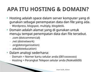 Imam Taufik., M.Kom
 Hosting adalah space dalam server komputer yang di
gunakan sebagai penempatan data dan file yang ada.
◦ Wordpress, blogspot, multiply, blogdetik.
 Domain adalah alamat yang di gunakan untuk
menuju tempat penempatan data dan file tersebut.
◦ .com (dotcommercial)
◦ .net (dotnetwork)
◦ .org(dotorganization)
◦ .edu(doteducation)
 Dalam analogi sederhana:
◦ Domain = Nomer kartu selular anda (081xxxxxxxx)
◦ Hosting = Perangkat Telepon selular anda (Nokia6600)
APA ITU HOSTING & DOMAIN?
 