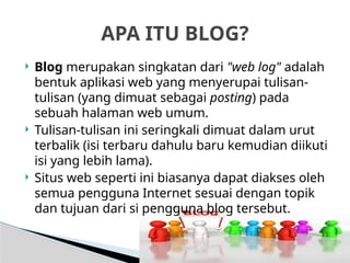 Imam Taufik., M.Kom
 Blog merupakan singkatan dari "web log" adalah
bentuk aplikasi web yang menyerupai tulisan-
tulisan (yang dimuat sebagai posting) pada
sebuah halaman web umum.
 Tulisan-tulisan ini seringkali dimuat dalam urut
terbalik (isi terbaru dahulu baru kemudian diikuti
isi yang lebih lama).
 Situs web seperti ini biasanya dapat diakses oleh
semua pengguna Internet sesuai dengan topik
dan tujuan dari si pengguna blog tersebut.
APA ITU BLOG?
 