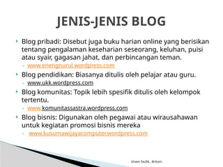 Imam Taufik., M.Kom
 Blog pribadi: Disebut juga buku harian online yang berisikan
tentang pengalaman keseharian seseorang, keluhan, puisi
atau syair, gagasan jahat, dan perbincangan teman.
◦ www.enengnurul.wordpress.com
 Blog pendidikan: Biasanya ditulis oleh pelajar atau guru.
◦ www.ukk.wordpress.com
 Blog komunitas: Topik lebih spesifik ditulis oleh kelompok
tertentu.
◦ www.komunitassastra.wordpress.com
 Blog bisnis: Digunakan oleh pegawai atau wirausahawan
untuk kegiatan promosi bisnis mereka
◦ www.kusumawijayacomputer.wordpress.com
JENIS-JENIS BLOG
 