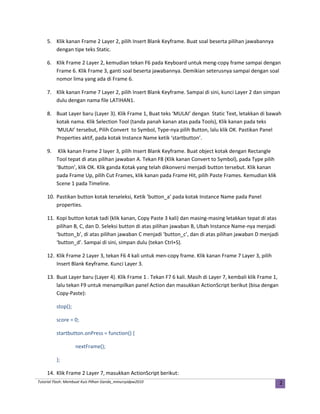 5. Klik kanan Frame 2 Layer 2, pilih Insert Blank Keyframe. Buat soal beserta pilihan jawabannya
dengan tipe teks Static.
6. Klik Frame 2 Layer 2, kemudian tekan F6 pada Keyboard untuk meng-copy frame sampai dengan
Frame 6. Klik Frame 3, ganti soal beserta jawabannya. Demikian seterusnya sampai dengan soal
nomor lima yang ada di Frame 6.
7. Klik kanan Frame 7 Layer 2, pilih Insert Blank Keyframe. Sampai di sini, kunci Layer 2 dan simpan
dulu dengan nama file LATIHAN1.
8. Buat Layer baru (Layer 3). Klik Frame 1, Buat teks ‘MULAI’ dengan Static Text, letakkan di bawah
kotak nama. Klik Selection Tool (tanda panah kanan atas pada Tools), Klik kanan pada teks
‘MULAI’ tersebut, Pilih Convert to Symbol, Type-nya pilih Button, lalu klik OK. Pastikan Panel
Properties aktif, pada kotak Instance Name ketik ‘startbutton’.
9. Klik kanan Frame 2 layer 3, pilih Insert Blank Keyframe. Buat object kotak dengan Rectangle
Tool tepat di atas pilihan jawaban A. Tekan F8 (Klik kanan Convert to Symbol), pada Type pilih
‘Button’, klik OK. Klik ganda Kotak yang telah dikonversi menjadi button tersebut. Klik kanan
pada Frame Up, pilih Cut Frames, klik kanan pada Frame Hit, pilih Paste Frames. Kemudian klik
Scene 1 pada Timeline.
10. Pastikan button kotak terseleksi, Ketik ‘button_a’ pada kotak Instance Name pada Panel
properties.
11. Kopi button kotak tadi (klik kanan, Copy Paste 3 kali) dan masing-masing letakkan tepat di atas
pilihan B, C, dan D. Seleksi button di atas pilihan jawaban B, Ubah Instance Name-nya menjadi
‘button_b’, di atas pilihan jawaban C menjadi ‘button_c’, dan di atas pilihan jawaban D menjadi
‘button_d’. Sampai di sini, simpan dulu (tekan Ctrl+S).
12. Klik Frame 2 Layer 3, tekan F6 4 kali untuk men-copy frame. Klik kanan Frame 7 Layer 3, pilih
Insert Blank Keyframe. Kunci Layer 3.
13. Buat Layer baru (Layer 4). Klik Frame 1 . Tekan F7 6 kali. Masih di Layer 7, kembali klik Frame 1,
lalu tekan F9 untuk menampilkan panel Action dan masukkan ActionScript berikut (bisa dengan
Copy-Paste):
stop();
score = 0;
startbutton.onPress = function() {
nextFrame();
};
14. Klik Frame 2 Layer 7, masukkan ActionScript berikut:
Tutorial Flash: Membuat Kuis Pilhan Ganda_mmursyidpw2010 2
 