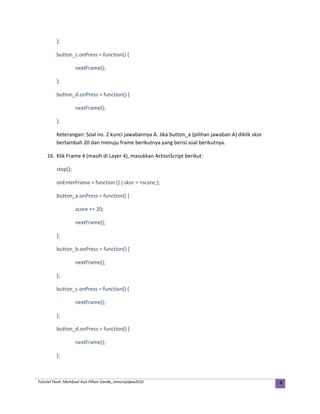 };
button_c.onPress = function() {
nextFrame();
};
button_d.onPress = function() {
nextFrame();
};
Keterangan: Soal no. 2 kunci jawabannya A. Jika button_a (pilihan jawaban A) diklik skor
bertambah 20 dan menuju frame berikutnya yang berisi soal berikutnya.
16. Klik Frame 4 (masih di Layer 4), masukkan ActionScript berikut:
stop();
onEnterFrame = function () { skor = +score;};
button_a.onPress = function() {
score += 20;
nextFrame();
};
button_b.onPress = function() {
nextFrame();
};
button_c.onPress = function() {
nextFrame();
};
button_d.onPress = function() {
nextFrame();
};
Tutorial Flash: Membuat Kuis Pilhan Ganda_mmursyidpw2010 4
 