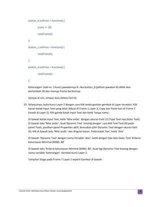 button_b.onPress = function() {
score += 20;
nextFrame();
};
button_c.onPress = function() {
nextFrame();
};
button_d.onPress = function() {
nextFrame();
};
Keterangan: Soal no. 5 kunci jawabannya B. Jika button_b (pilihan jawaban B) diklik skor
bertambah 20 dan menuju frame berikutnya.
Sampai di sini, simpan dulu (tekan Ctrl+S).
19. Selanjutnya, buka kunci Layer 2 dengan cara klik tanda gambar gembok di Layer tersebut. Klik
kanan kotak Input Text yang telah dibuat di Frame 1 Layer 2, Copy dan Paste-kan di Frame 7
(masih di Layer 2). Klik ganda kotak Input Text dan ketik ‘tanpa nama’.
Di bawah kotak Input Text, ketik ‘Nilai anda:’ dengan ukuran Font 15 (Type Text-nya Static Text).
Di bawah teks ‘Nilai anda:’, buat Dynamic Text kosong dengan cara klik Text Tool (A) pada
panel Tools, pastikan panel Properties aktif, kemudian pilih Dynamic Text dengan ukuran font
50, klik di bawah teks ‘Nilai anda:’ dan drag ke kanan. Pada kotak ‘Var’, ketik ‘skor’.
Di bawah ‘Dynamic Text’ dengan nama Variable ‘skor’, ketik dengan tipe teks Static Text ‘Kriteria
ketuntasan Minimal (KKM): 80’
Di bawah teks ‘Kriteria ketuntasan Minimal (KKM): 80’, buat lagi Dynamic Text kosong dengan
nama variable ‘keterangan’. Kembali kunci Layer 2.
Tampilan Stage pada Frame 7 Layer 2 seperti Gambar di bawah.
Tutorial Flash: Membuat Kuis Pilhan Ganda_mmursyidpw2010 6
 