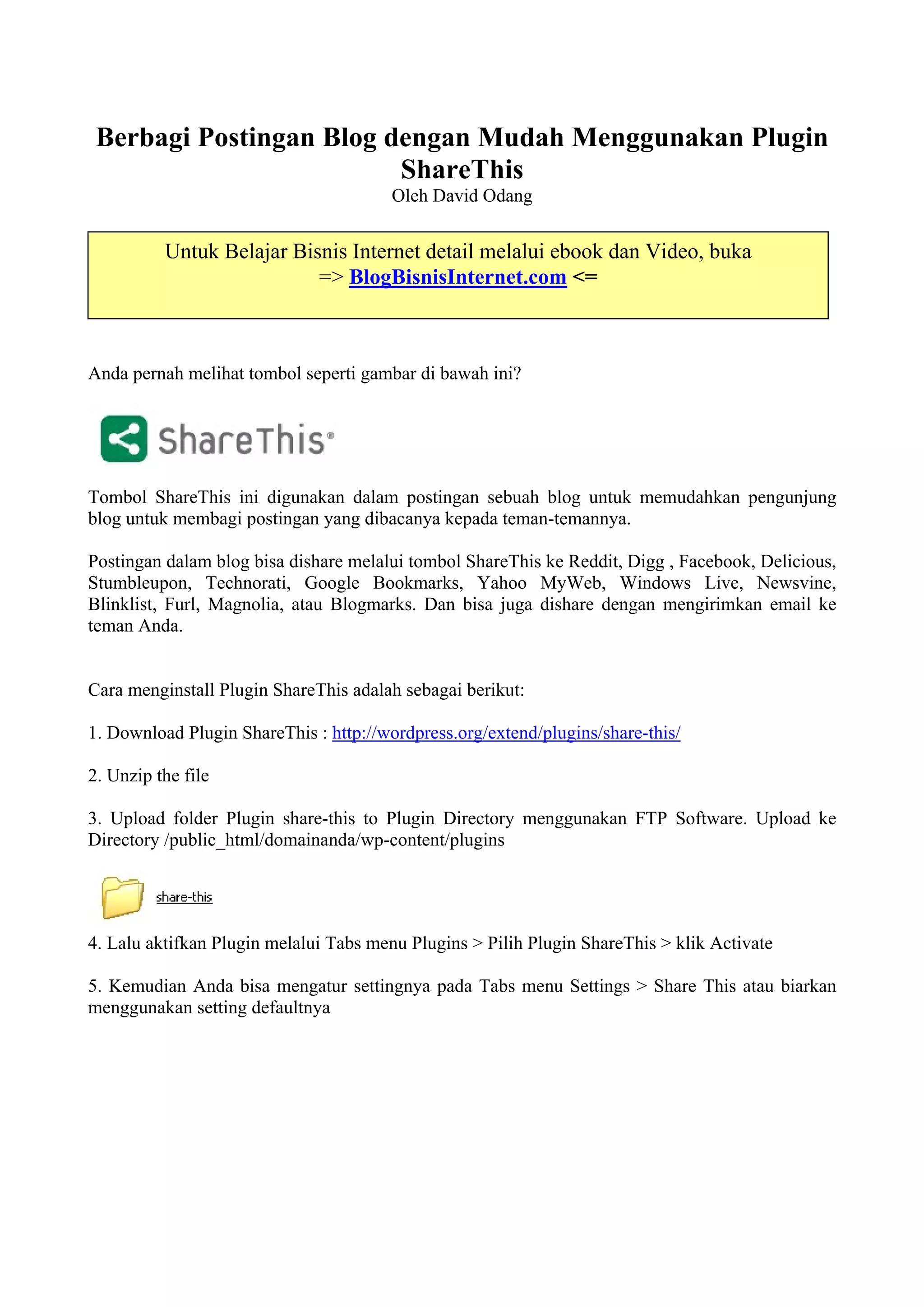 Berbagi Postingan Blog dengan Mudah Menggunakan Plugin
                         ShareThis
                                       Oleh David Odang


          Untuk Belajar Bisnis Internet detail melalui ebook dan Video, buka
                           => BlogBisnisInternet.com <=



Anda pernah melihat tombol seperti gambar di bawah ini?




Tombol ShareThis ini digunakan dalam postingan sebuah blog untuk memudahkan pengunjung
blog untuk membagi postingan yang dibacanya kepada teman-temannya.

Postingan dalam blog bisa dishare melalui tombol ShareThis ke Reddit, Digg , Facebook, Delicious,
Stumbleupon, Technorati, Google Bookmarks, Yahoo MyWeb, Windows Live, Newsvine,
Blinklist, Furl, Magnolia, atau Blogmarks. Dan bisa juga dishare dengan mengirimkan email ke
teman Anda.


Cara menginstall Plugin ShareThis adalah sebagai berikut:

1. Download Plugin ShareThis : http://wordpress.org/extend/plugins/share-this/

2. Unzip the file

3. Upload folder Plugin share-this to Plugin Directory menggunakan FTP Software. Upload ke
Directory /public_html/domainanda/wp-content/plugins




4. Lalu aktifkan Plugin melalui Tabs menu Plugins > Pilih Plugin ShareThis > klik Activate

5. Kemudian Anda bisa mengatur settingnya pada Tabs menu Settings > Share This atau biarkan
menggunakan setting defaultnya
 