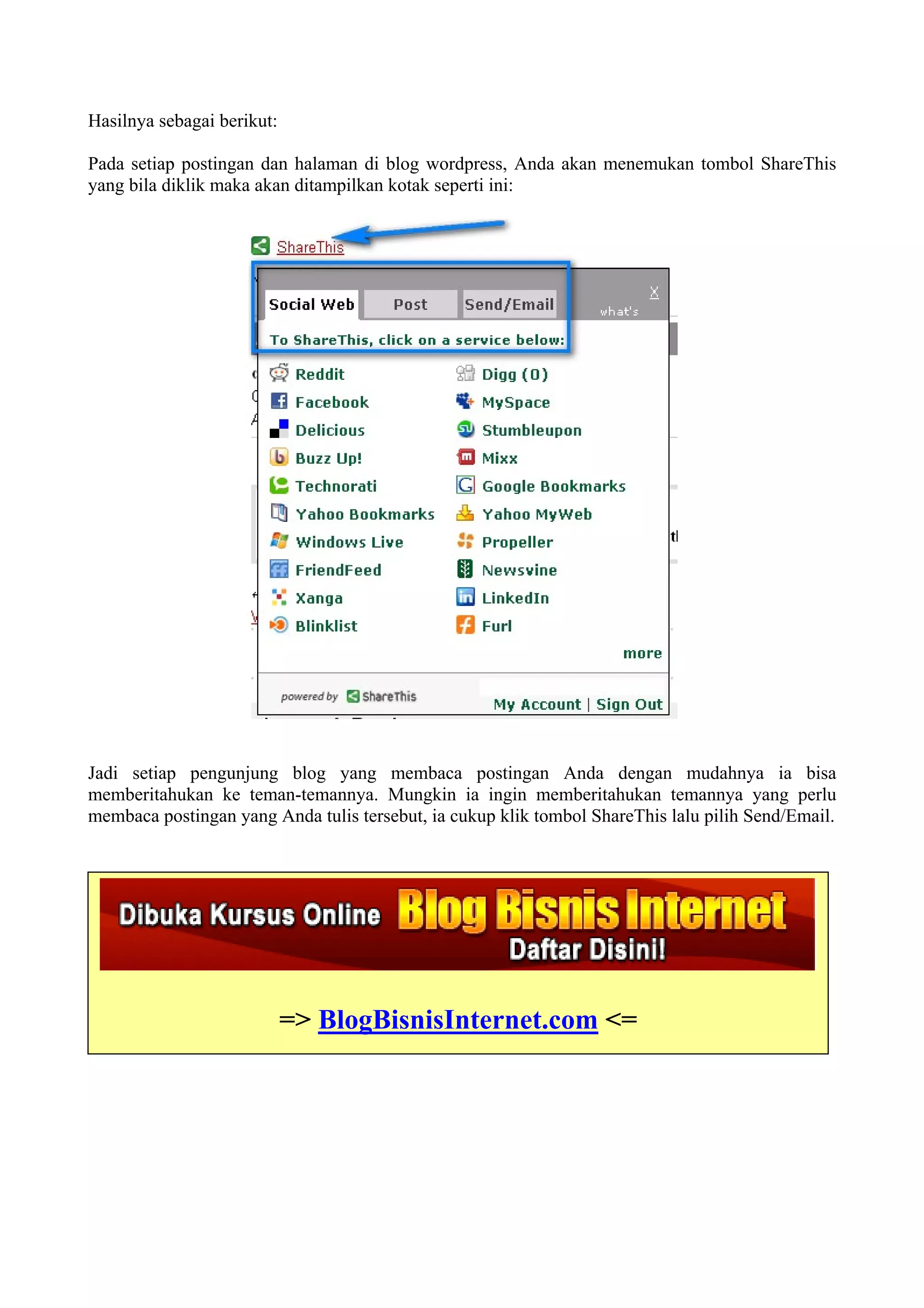Hasilnya sebagai berikut:

Pada setiap postingan dan halaman di blog wordpress, Anda akan menemukan tombol ShareThis
yang bila diklik maka akan ditampilkan kotak seperti ini:




Jadi setiap pengunjung blog yang membaca postingan Anda dengan mudahnya ia bisa
memberitahukan ke teman-temannya. Mungkin ia ingin memberitahukan temannya yang perlu
membaca postingan yang Anda tulis tersebut, ia cukup klik tombol ShareThis lalu pilih Send/Email.




                            => BlogBisnisInternet.com <=
 