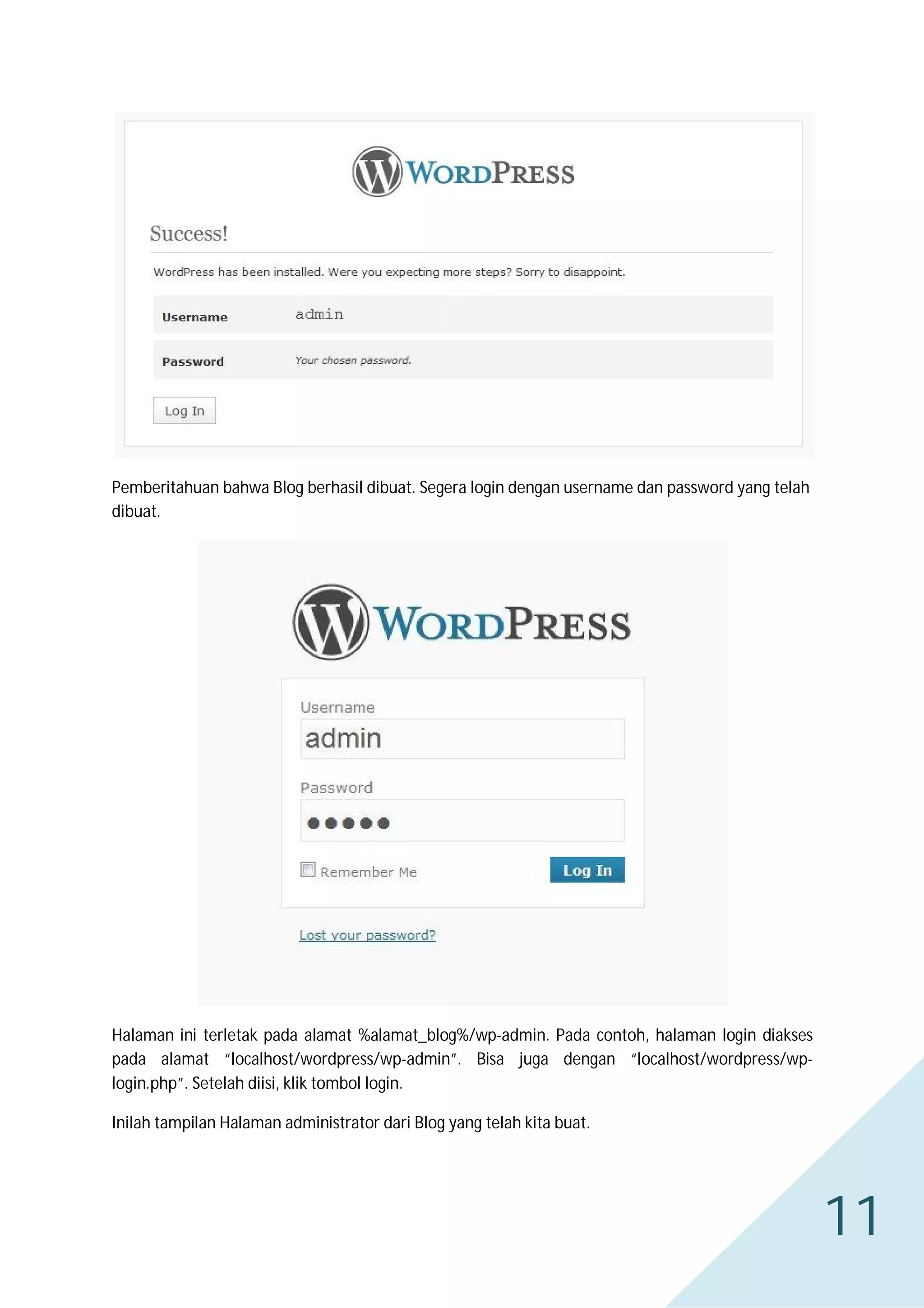 Pemberitahuan bahwa Blog berhasil dibuat. Segera login dengan username dan password yang telah
dibuat.

Halaman ini terletak pada alamat %alamat_blog%/wp-admin. Pada contoh, halaman login diakses
pada alamat “localhost/wordpress/wp-admin”. Bisa juga dengan “localhost/wordpress/wplogin.php”. Setelah diisi, klik tombol login.
Inilah tampilan Halaman administrator dari Blog yang telah kita buat.

11

 