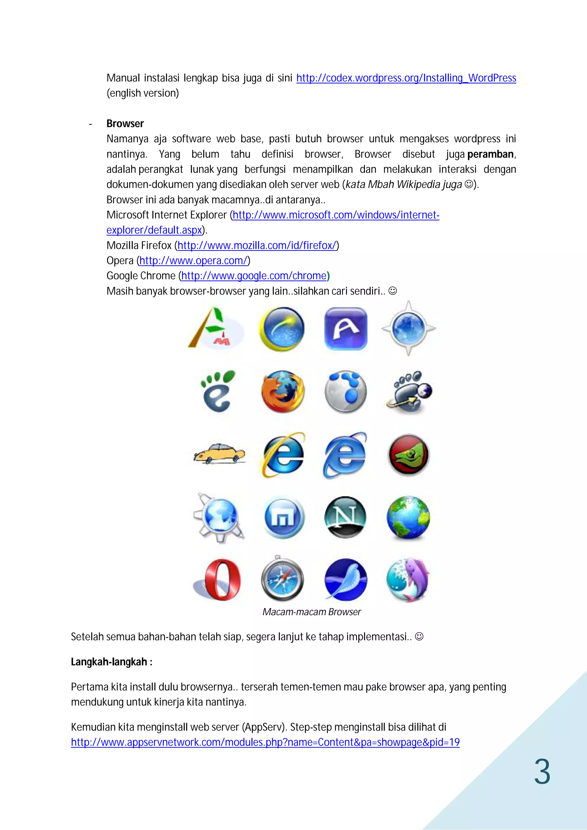 Manual instalasi lengkap bisa juga di sini http://codex.wordpress.org/Installing_WordPress
(english version)
-

Browser
Namanya aja software web base, pasti butuh browser untuk mengakses wordpress ini
nantinya. Yang belum tahu definisi browser, Browser disebut juga peramban,
adalah perangkat lunak yang berfungsi menampilkan dan melakukan interaksi dengan
dokumen-dokumen yang disediakan oleh server web (kata Mbah Wikipedia juga ).
Browser ini ada banyak macamnya..di antaranya..
Microsoft Internet Explorer (http://www.microsoft.com/windows/internetexplorer/default.aspx).
Mozilla Firefox (http://www.mozilla.com/id/firefox/)
Opera (http://www.opera.com/)
Google Chrome (http://www.google.com/chrome)
Masih banyak browser-browser yang lain..silahkan cari sendiri.. 

Macam-macam Browser

Setelah semua bahan-bahan telah siap, segera lanjut ke tahap implementasi.. 
Langkah-langkah :
Pertama kita install dulu browsernya.. terserah temen-temen mau pake browser apa, yang penting
mendukung untuk kinerja kita nantinya.
Kemudian kita menginstall web server (AppServ). Step-step menginstall bisa dilihat di
http://www.appservnetwork.com/modules.php?name=Content&pa=showpage&pid=19

3

 