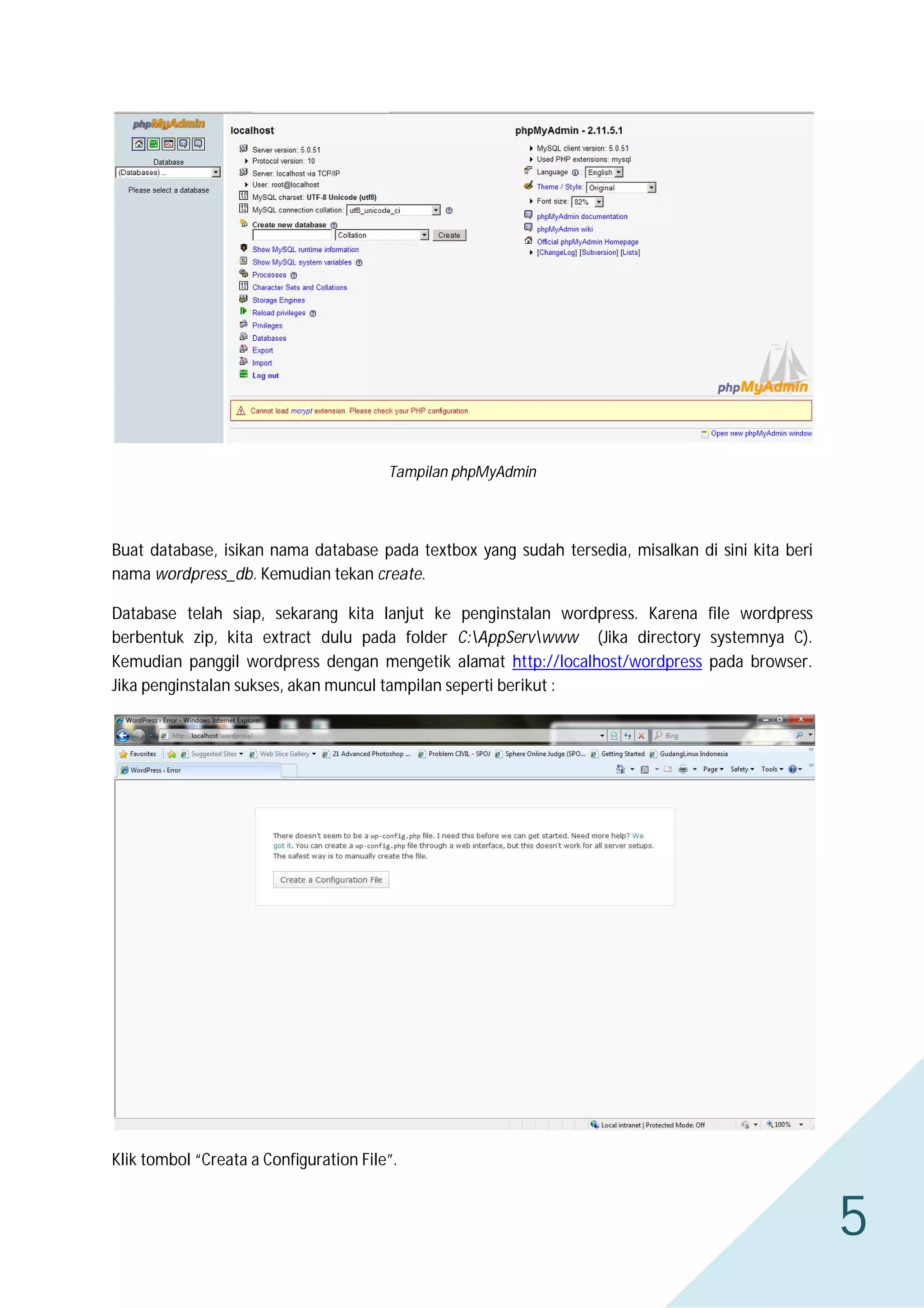 Tampilan phpMyAdmin

Buat database, isikan nama database pada textbox yang sudah tersedia, misalkan di sini kita beri
nama wordpress_db. Kemudian tekan create.
Database telah siap, sekarang kita lanjut ke penginstalan wordpress. Karena file wordpress
berbentuk zip, kita extract dulu pada folder C:AppServwww (Jika directory systemnya C).
Kemudian panggil wordpress dengan mengetik alamat http://localhost/wordpress pada browser.
Jika penginstalan sukses, akan muncul tampilan seperti berikut :

Klik tombol “Creata a Configuration File”.

5

 