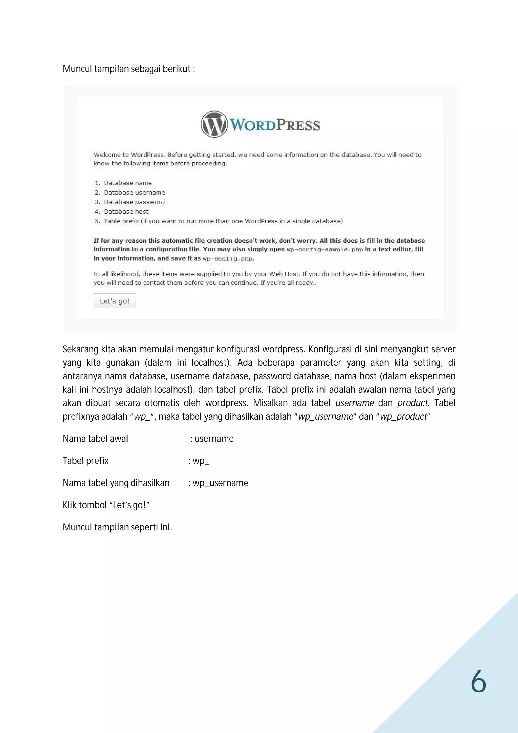 Muncul tampilan sebagai berikut :

Sekarang kita akan memulai mengatur konfigurasi wordpress. Konfigurasi di sini menyangkut server
yang kita gunakan (dalam ini localhost). Ada beberapa parameter yang akan kita setting, di
antaranya nama database, username database, password database, nama host (dalam eksperimen
kali ini hostnya adalah localhost), dan tabel prefix. Tabel prefix ini adalah awalan nama tabel yang
akan dibuat secara otomatis oleh wordpress. Misalkan ada tabel username dan product. Tabel
prefixnya adalah “wp_”, maka tabel yang dihasilkan adalah “wp_username” dan “wp_product”
Nama tabel awal

: username

Tabel prefix

: wp_

Nama tabel yang dihasilkan

: wp_username

Klik tombol “Let’s go!”
Muncul tampilan seperti ini.

6

 