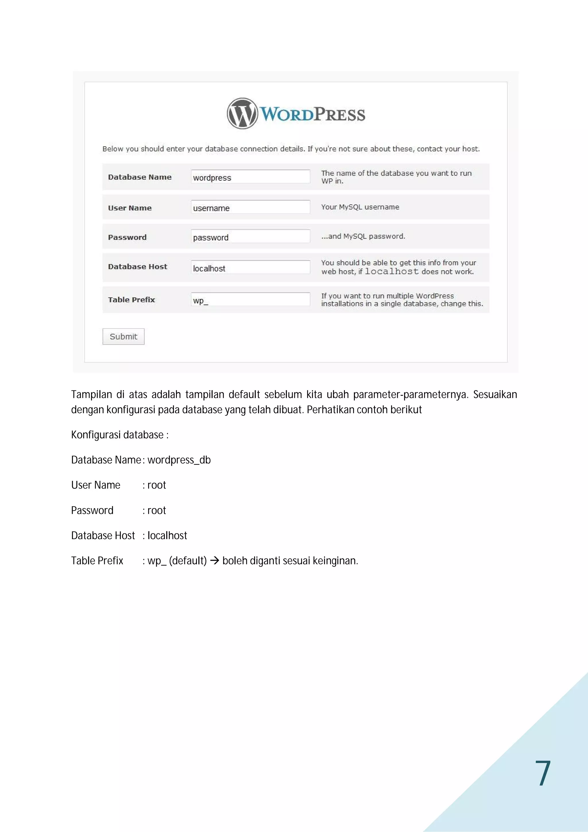 Tampilan di atas adalah tampilan default sebelum kita ubah parameter-parameternya. Sesuaikan
dengan konfigurasi pada database yang telah dibuat. Perhatikan contoh berikut
Konfigurasi database :
Database Name : wordpress_db
User Name

: root

Password

: root

Database Host : localhost
Table Prefix

: wp_ (default)  boleh diganti sesuai keinginan.

7

 