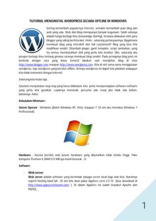 TUTORIAL MENGINSTAL WORDPRESS SECARA OFFLINE DI WINDOWS
Seiring bertambah populernya internet, semakin bertambah pula blog dan
web yang ada. Web dan blog mempunyai banyak kegunaan. Salah satunya
adalah fungsi berbagi ilmu (knowledge sharing). Ini biasa dilakukan oleh para
blogger yang saling berinteraksi. Hmm...sekarang pertanyaannya, Bagaimana
membuat blog yang interaktif dan full customized? Blog yang bisa kita
modifikasi sendiri. Ditambah plugin, ganti template, script tambahan, yang
itu semua membutuhkan skill yang perlu kita ketahui. Oke, sekarang aku
pengen berbagi ilmu tentang gimana caranya membuat blog sendiri. Pada prinsipnya blog jenis ini
berbeda dengan cara yang biasa temen2 lakukan saat mendaftar blog di situs
http://www.blogger.com maupun http://www.wordpress.com. Kita di sini sama-sama menggunaan
wordpress, tapi wordpress yang bersifat offline. Artinya wordpress ini dapat kita jalankan walaupun
kita tidak terkoneksi dengan internet.
Sekarang kita mulai saja..
Sebelum menjelaskan step-step yang harus dilakukan, kita perlu mempersiapkan software-software
yang perlu kita gunakan. Layaknya memasak, percuma ada resep jika tidak ada bahanbahannya..haha..
Kebutuhan Minimum :
Sistem Operasi : Windows (Boleh Windows XP, Vista, maupun 7. Di sini aku memakai Windows 7
Professional).

Hardware : Karena bersifat web based, hardware yang dibutuhkan tidak terlalu tinggi. Pake
komputer Pentium 4, RAM 512 MB aja masih bisa kok.. 
Software :
-

Web server
Web server adalah software yang bertindak sebagai server local bagi web kita. Ibaratnya
seperti hosting lokal lah.. Di sini kita akan pakai AppServ versi 2.5.10 (bisa download di
http://www.appservnetwork.com/ ). Di dalam AppServ ini sudah terpaket Apache dan
MySQL.

1

 