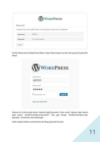 Pemberitahuan bahwa Blog berhasil dibuat. Segera login dengan username dan password yang telah
dibuat.

Halaman ini terletak pada alamat %alamat_blog%/wp-admin. Pada contoh, halaman login diakses
pada alamat “localhost/wordpress/wp-admin”. Bisa juga dengan “localhost/wordpress/wplogin.php”. Setelah diisi, klik tombol login.
Inilah tampilan Halaman administrator dari Blog yang telah kita buat.

11

 