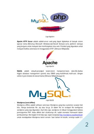 Logo AppServ

Apache HTTP Server adalah adalah server web yang dapat dijalankan di banyak sistem
operasi (Unix, BSD,Linux, Microsoft Windows dan Novell Netware serta platform lainnya)
yang berguna untuk melayani dan memfungsikan situs web. Protokol yang digunakan untuk
melayani fasilitas web/www ini menggunakan HTTP (Menurut Wikipedia).

Logo Apache

MySQL adalah sebuah perangkat lunak sistem manajemen basis data SQL (bahas
Inggris: database management system) atau DBMS yang multithread, multi-user, dengan
sekitar 6 juta instalasi di seluruh dunia (Menurut Wikipedia juga )

Logo MySQL

-

Wordpress (versi offline)
Wordpress offline adalah software web base Wordpress yang bisa customize sesukan hati
kita. Filenya berbentuk file .zip atau tar.gz. Di dalam file ini terdapat file konfigurasi
wordpress yang siap digunakan. Asal tahu saja, wordpress ini dibuat menggunakan bahasa
pemrograman PHP. Kalau dilihat dari strukturnya sih, sudah memakai framework dalam
pembuatannya. Oke bagian ini di-skip saja, segera kunjungi http://wordpress.org/download/
untuk mendapatkan Wordpress latest version. Saat tulisan ini kutulis, versinya sudah 3.1.

2

 