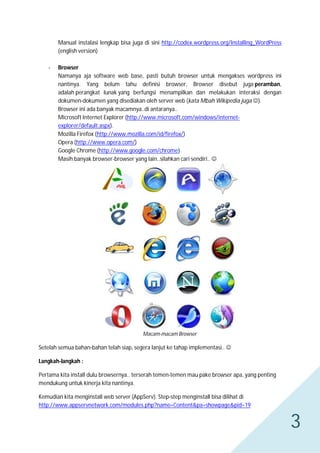 Manual instalasi lengkap bisa juga di sini http://codex.wordpress.org/Installing_WordPress
(english version)
-

Browser
Namanya aja software web base, pasti butuh browser untuk mengakses wordpress ini
nantinya. Yang belum tahu definisi browser, Browser disebut juga peramban,
adalah perangkat lunak yang berfungsi menampilkan dan melakukan interaksi dengan
dokumen-dokumen yang disediakan oleh server web (kata Mbah Wikipedia juga ).
Browser ini ada banyak macamnya..di antaranya..
Microsoft Internet Explorer (http://www.microsoft.com/windows/internetexplorer/default.aspx).
Mozilla Firefox (http://www.mozilla.com/id/firefox/)
Opera (http://www.opera.com/)
Google Chrome (http://www.google.com/chrome)
Masih banyak browser-browser yang lain..silahkan cari sendiri.. 

Macam-macam Browser

Setelah semua bahan-bahan telah siap, segera lanjut ke tahap implementasi.. 
Langkah-langkah :
Pertama kita install dulu browsernya.. terserah temen-temen mau pake browser apa, yang penting
mendukung untuk kinerja kita nantinya.
Kemudian kita menginstall web server (AppServ). Step-step menginstall bisa dilihat di
http://www.appservnetwork.com/modules.php?name=Content&pa=showpage&pid=19

3

 