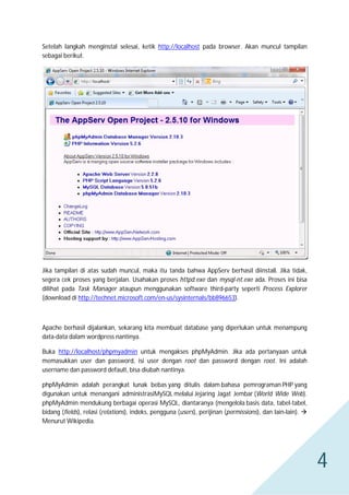 Setelah langkah menginstal selesai, ketik http://localhost pada browser. Akan muncul tampilan
sebagai berikut.

Jika tampilan di atas sudah muncul, maka itu tanda bahwa AppServ berhasil diinstall. Jika tidak,
segera cek proses yang berjalan. Usahakan proses httpd.exe dan mysql-nt.exe ada. Proses ini bisa
dilihat pada Task Manager ataupun menggunakan software third-party seperti Process Explorer
(download di http://technet.microsoft.com/en-us/sysinternals/bb896653).

Apache berhasil dijalankan, sekarang kita membuat database yang diperlukan untuk menampung
data-data dalam wordpress nantinya.
Buka http://localhost/phpmyadmin untuk mengakses phpMyAdmin. Jika ada pertanyaan untuk
memasukkan user dan password, isi user dengan root dan password dengan root. Ini adalah
username dan password default, bisa diubah nantinya.
phpMyAdmin adalah perangkat lunak bebas yang ditulis dalam bahasa pemrograman PHP yang
digunakan untuk menangani administrasiMySQL melalui Jejaring Jagat Jembar (World Wide Web).
phpMyAdmin mendukung berbagai operasi MySQL, diantaranya (mengelola basis data, tabel-tabel,
bidang (fields), relasi (relations), indeks, pengguna (users), perijinan (permissions), dan lain-lain). 
Menurut Wikipedia.

4

 